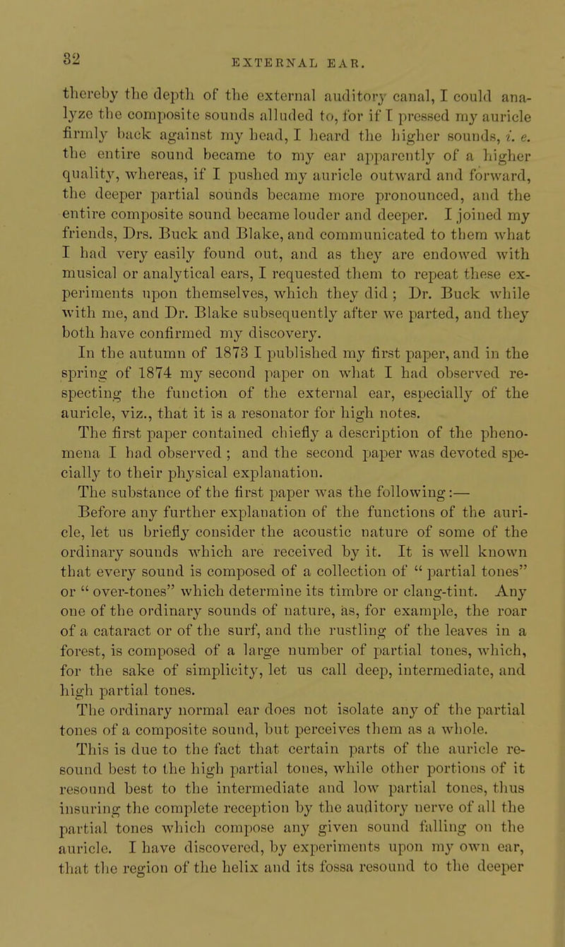 thereby the depth of the external auditory canal, I could ana- lyze the composite sounds alluded to, for if T pressed my auricle firmly hack against my head, I heard the higher sounds, i. e. the entire sound became to my ear apparently of a higher quality, whereas, if I pushed my auricle outward and forward, the deeper partial sounds became more pronounced, and the entire composite sound became louder and deeper. I joined my friends, Drs. Buck and Blake, and communicated to them what I had very easily found out, and as they are endowed with musical or analytical ears, I requested them to repeat these ex- periments upon themselves, which they did ; Dr. Buck wliile with me, and Dr. Blake subsequently after we parted, and they both have confirmed my discovery. In the autumn of 1873 I published my first paper, and in the spring of 1874 my second paper on what I had observed re- specting the functian of the external ear, especially of the auricle, viz., that it is a resonator for high notes. The first paper contained chiefly a description of the pheno- mena I had observed ; and the second paper was devoted spe- cially to their physical explanation. The substance of the first paper was the following:— Before any further explanation of the functions of the auri- cle, let us briefly consider the acoustic nature of some of the ordinary sounds which are received by it. It is well known that every sound is composed of a collection of  partial tones or  over-tones which determine its timbre or clang-tint. Any one of the ordinary sounds of nature, as, for example, the roar of a cataract or of the surf, and the rustling of the leaves in a forest, is composed of a large number of partial tones, which, for the sake of simplicity, let us call deep, intermediate, and high partial tones. The ordinary normal ear does not isolate any of the partial tones of a composite sound, but perceives them as a whole. This is due to the fact that certain parts of the auricle re- sound best to the high partial tones, while other portions of it resound best to the intermediate and low partial tones, thus insuring the complete reception by the auditory nerve of all the partial tones which compose any given sound falling on the auricle. I have discovered, by experiments upon my own ear, that the region of the helix and its fossa resound to the deeper