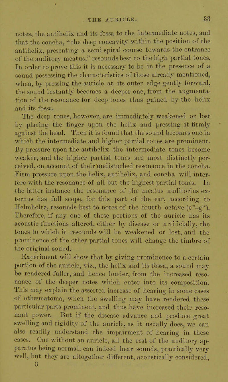 THE AURICLE. 33 notes, the antihelix and its fossa to the intermediate notes, and that the concha,  the deep concavity within the position of the antihelix, presenting a semi-spiral course towards the entrance of the auditory meatus, resounds best to the high partial tones. In order to prove this it is necessary to be in the presence of a sound possessing the characteristics of those already mentioned, when, by pressing the auricle at its outer edge gently forward, the sound instantly becomes a deeper one, from the augmenta- tion of the resonance for deep tones thus gained by the helix and its fossa. The deep tones, however, are immediately weakened or lost by placing the finger upon the helix and pressing it firmly ag-ainst the head. Then it is found that the sound becomes one in which the intermediate and higher partial tones are prominent. By pressure upon the antihelix the intermediate tones become weaker, and the higher partial tones are most distinctly per- ceived, on account of their'undisturbed resonance in the concha. Firm pressure upon the helix, antihelix, and concha will inter- fere with the resonance of all but the highest partial tones. In the latter instance the resonance of the meatus auditorius ex- ternus has full scope, for this part of the ear, according to Helmholtz, resounds best to notes of the fourth octave (e'^-g''). Therefore, if any one of these portions of the auricle has its acoustic functions altered, either by disease or artificially, the tones to which it resounds will be weakened or lost, and the prominence of the other partial tones will change the timbre of the original sound. Experiment will show that by giving prominence to a certain portion of the auricle, viz., the helix and its fossa, a sound may be rendered fuller, and hence louder, from the increased reso- nance of the deeper notes which enter into its composition. This may explain the asserted increase of hearing in some cases of othfematoma, when the swellino- mav have rendered these particular parts prominent, and thus have increased their reso- nant power. But if the disease advance and produce great swelling and rigidity of the auricle, as it usually does, we can also readily understand the impairment of hearing in these cases. One without an auricle, all the rest of the auditory ap- paratus being normal, can indeed hear sounds, practically very well, but they are altogether ditferent, acoustically considered, 3