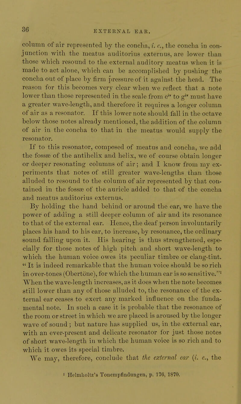 column of air represented by the concha, i. e., the concha in con- junction with the meatus auditorius extern us, are lower than those which resound to the external auditory meatus when it is made to act alone, which can be accomplished by pushing the concha out of place by firm pressure of it against the head. The reason for this becomes very clear when we reflect that a note lower than those represented in the scale from e'* to g'* must have a greater wave-length, and therefore it requires a longer column of air as a resonator. If this lower note should fall in the octave below those notes already mentioned, the addition of the column of air in the concha to that in the meatus would supply the resonator. If to this resonator, composed of meatus and concha, we add the fossae of the antihelix and helix, we of course obtain longer or deeper resonating columns of air; and I know from my ex- periments that notes of still greater wave-lengths than those alluded to resound to the column of air represented by that con- tained in the fossse of the auricle added to that of the concha and meatus auditorius externus. By holding the hand behind or around the ear, we have the power of adding a still deeper column of air and its resonance to that of the external ear. Hence, the deaf person involuntarily places his hand to his ear, to increase, by resonance, the ordinary sound falling upon it. His hearing is thus strengthened, espe- cially for those notes of high pitch and short wave-length to which the human voice owes its peculiar timbre or clang-tint.  It is indeed remarkable that the human voice should be so rich in over-tones (Obertone), for which the human ear is so sensitive.' When the wave-length increases, as it does when the note becomes still lower than any of those alluded to, the resonance of the ex- ternal ear ceases to exert any marked influence on the funda- mental note. In such a case it is probable that the resonance of the room or street in which we are placed is aroused by the longer wave of sound ; but nature has supplied us, in the external ear, with an ever-present and delicate resonator lor just those notes of short wave-length in which the human voice is so rich and to which it owes its special timbre. We may, therefore, conclude that the external car (?. e., the • Helmholtz'a Touempflndungen, p. 176, 1870.