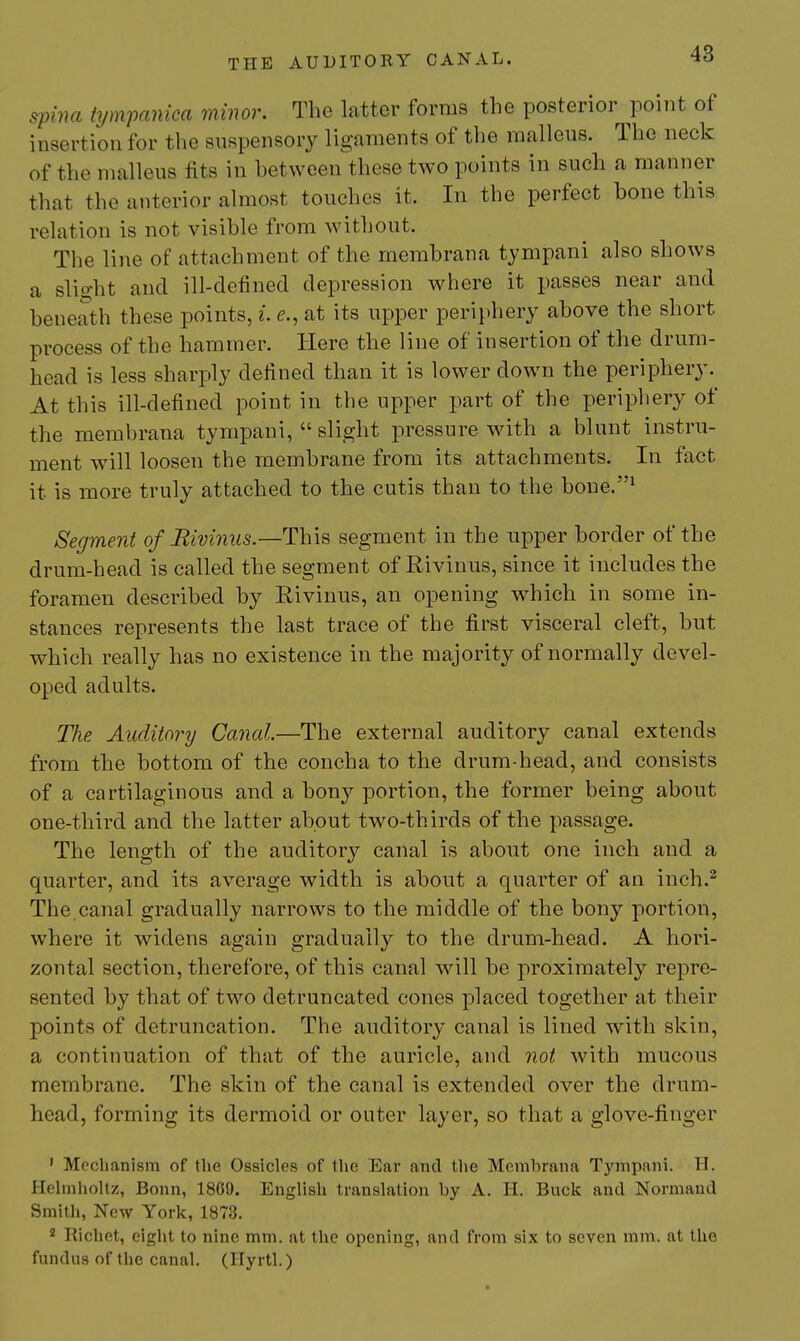 spina tympanica minor. The latter forms the posterior point of insertion for the suspensory ligaments of the malleus. The neck of the malleus fits in between these two points in such a manner that the anterior almost touches it. In the perfect bone this relation is not visible from without. The line of attachment of the membrana tympani also shows a slio-ht and ill-defined depression where it passes near and beneath these points, i. e., at its upper periphery above the short process of the hammer. Here the line of insertion of the drum- head is less sharply defined than it is lower down the periphery. At this ill-defined point in the upper part of the peripliery of the membrana tympani,  slight pressure with a blunt instru- ment will loosen the membrane from its attachments. In fact it is more truly attached to the cutis than to the boue.^ Segment of Iiivi7ius.—This segment in the upper border of the drum-head is called the segment of Rivinus, since it includes the foramen described by Eivinus, an opening which in some in- stances represents the last trace of the first visceral cleft, but which really has no existence in the majority of normally devel- oped adults. The Auditory Canal—The external auditory canal extends from the bottom of the concha to the drum-head, and consists of a cartilaginous and a bony portion, the former being about one-third and the latter about two-thirds of the passage. The length of the auditory canal is about one inch and a quarter, and its average width is about a quarter of an inch.^ The canal gradually narrows to the middle of the bony portion, where it widens again gradually to the drum-head. A hori- zontal section, therefore, of this canal will be proximately repre- sented by that of two detruncated cones placed together at their points of detruncation. The auditory canal is lined with skin, a continuation of that of the auricle, and not with mucous membrane. The skin of the canal is extended over the drum- head, forming its dermoid or outer layer, so that a glove-finger ' Mechanism of the Ossicles of the Ear and the Membrana Tympani. H. Plehnholtz, Bonn, 18G9. English translation by A. H. Buck and Normaud Smitli, New York, 1873. 2 Richet, eight to nine mm. at the opening, and from six to seven mm. at the fundus of the canal. (Ilyrtl.)
