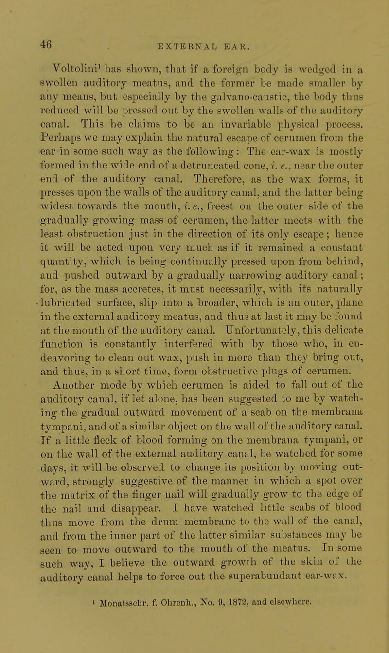 Yoltoliiii' has shown, that if a foreign body is wedged in a swollen auditory meatus, and the former be made smaller by any means, but especially by the galvano-caustic, the body thus reduced will be pressed out by the swollen walls of the auditory canal. This he claims to be an invariable physical process. Perhaps we may explain the natural escape of cerumen from the ear in some such way as the following : The ear-wax is mostly formed in the wide end of a detruncated cone, i. e., near the outer end of the auditory canal. Therefore, as the wax forms, it presses upon the walls of the auditory canal, and the latter being widest towards the mouth, ^. e., freest on the outer side of the gradually growing mass of cerumen, the latter meets with the least obstruction just in the direction of its only escape; hence it will be acted upon very much as if it remained a constant quantity, which is being continually pressed upon from behind, and pushed outward by a gradually narrowing auditory canal; for, as the mass accretes, it must necessarily, with its naturally • lubricated surface, slip into a broader, which is an outer, plane in the external auditory meatus, and thus at last it may be found at the mouth of the auditory canal. Unfortunately, this delicate function is constantly interfered with by those who, in en- deavoring to clean out wax, push in more than they bring out, and thus, in a short time, form obstructive plugs of cerumen. Another mode by which cerumen is aided to fall out of the auditory canal, if let alone, has been suggested to me by watch- ing the gradual outward movement of a scab on the membrana tympani, and of a similar object on the wall of the auditory canal. If a little fleck of blood forming on the membrana tympani, or on the wall of the external auditory canal, be watched for some days, it will be observed to change its position by moving out- ward, strongly suggestive of the manner in which a spot over the matrix of the finger nail will gradually grow to the edge of the nail and disappear. I have watched little scabs of blood thus move from the drum membrane to the wall of the canal, and from the inner part of the latter similar substances may be seen to move outward to the mouth of the meatus. In some such way, I believe the outward growth of the skin of the auditory canal helps to force out the superabundant ear-wax. ' Monatsscbr. f. Ohrenh., No. 9, 1872, and elsewhere.