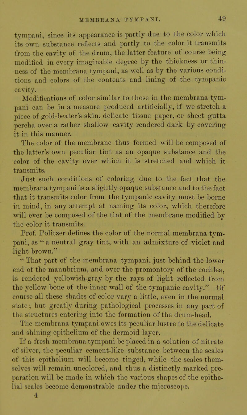 tympani, since its appearance is partly due to the color which its own substance reflects and partly to the color it transmits from the cavity of the drum, the latter feature of course being modified in every imaginable degree by the thickness or thin- ness of the membrana tympani, as well as by the various condi- tions and colors of the contents and lining of the tympanic cavity. Modifications of color similar to those in the membrana tym- pani can be in a measure produced artificially, if we stretch a piece of gold-beater's skin, delicate tissue paper, or sheet gutta percha over a rather shallow cavity rendered dark by covering it in this manner. The color of the membrane thus formed will be composed of the latter's own peculiar tint as an opaque substance and the color of the cavity over which it is stretched and which it transmits. Just such conditions of coloring due to the fact that the membrana tympani is a slightly opaque substance and to the fact that it transmits color from the tympanic cavity must be borne in mind, in any attempt at naming its color, which therefore will ever be composed of the tint of the membrane modifi.ed by the color it transmits. Prof. Politzer defines the color of the normal membrana tym- pani, as  a neutral gray tint, with an admixture of violet and light brown.  That part of the membrana tympani, just behind the lower end of the manubrium, and over the promontory of the cochlea, is rendered yellowish-gray by the rays of light reflected from the yellow bone of the inner wall of the tympanic cavity. Of course all these shades of color vary a little, even in the normal state; but greatly during pathological processes in any part of the structures entering into the formation of the drum-head. The membrana tympani owes its peculiar lustre to the delicate and shining epithelium of the dermoid layer. If a fresh membrana tympani be placed in a solution of nitrate of silver, the peculiar cement-like substance between the scales of this epithelium will become tinged, while the scales them- selves will remain uncolored, and thus a distinctly marked pre- paration will be made in which the various shapes of the epithe- lial scales become demonstrable under the microscoi>e. 4