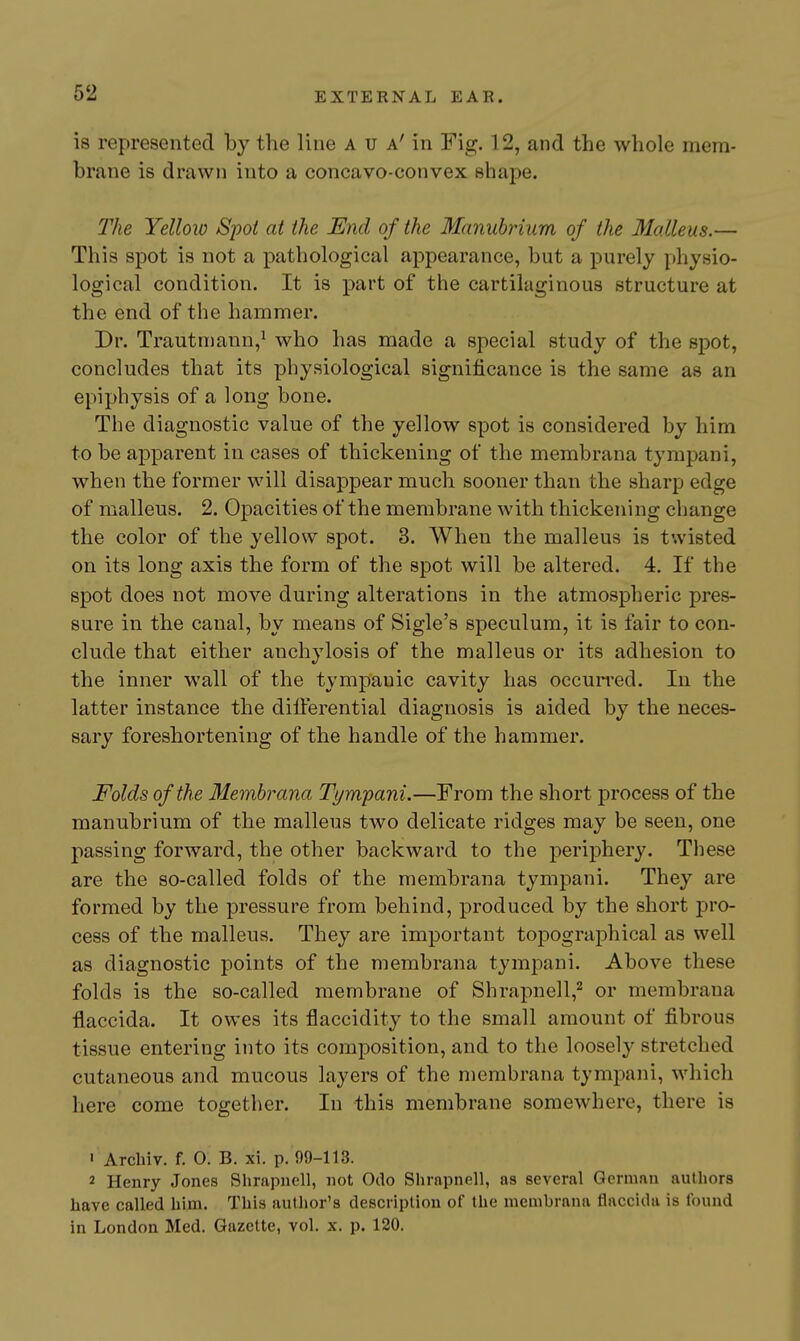 is represented by the line a u A^n Fig. 12, and the whole mem- brane is drawn into a concavo-convex shape. The Yellow Spot at the End of the Manubrium of the Malleus.— This spot is not a pathological appearance, but a purely physio- logical condition. It is part of the cartilaginous structure at the end of the hammer. Dr. Trautniann,^ who has made a special study of the spot, concludes that its physiological significance is the same as an epiphysis of a long bone. The diagnostic value of the yellow spot is considered by him to be apparent in cases of thickening of the membrana tympani, when the former will disappear much sooner than the sharp edge of malleus. 2. Opacities of the membrane with thickening change the color of the yellow spot. 3. When the malleus is twisted on its long axis the form of the spot will be altered. 4. If the spot does not move during alterations in the atmospheric pres- sure in the canal, by means of Sigle's speculum, it is fair to con- clude that either anchylosis of the malleus or its adhesion to the inner wall of the tympanic cavity has occurred. In the latter instance the dilferential diagnosis is aided by the neces- sary foreshortening of the handle of the hammer. Folds of the Membrana Tympani.—From the short process of the manubrium of the malleus two delicate ridges may be seen, one passing forward, the other backward to the periphery. These are the so-called folds of the membrana tympani. They are formed by the pressure from behind, produced by the short pro- cess of the malleus. They are important topographical as well as diagnostic points of the membrana tympani. Above these folds is the so-called membrane of Shrapnel 1,^ or membrana flaccida. It owes its flaccidity to the small amount of fibrous tissue entering into its conqDOsition, and to the loosely stretched cutaneous and mucous layers of the membrana tympani, which here come together. In this membrane somewhere, there is ' Archiv. f. 0. B. xi. p. 99-113. 2 Henry Jones Shrapncll, not Oilo Shrapnell, as several German authors have called him. This autlior's description of the membrana flaccida is found in London Med. Gazette, vol. x. p. 120.