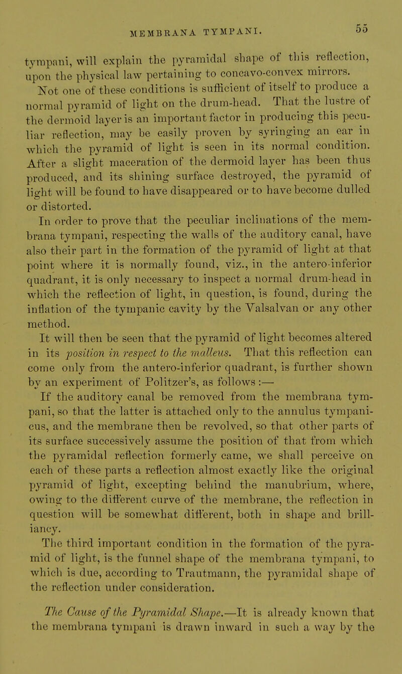 tympaiii, will explain the pyramidal shape of this reflection, upon the physical law pertaining to concavo-convex mirrors. Not one of these conditions is sufficient of itself to produce a normal pyramid of light on the drum-head. That the lustre of the dermoid layer is an important Victor in producing this pecu- liar reflection, may be easily proven by syringing an ear in which the pyramid of light is seen in its normal condition. After a slight maceration of the dermoid layer has been thus produced, and its shining surface destroyed, the pyramid of light will be found to have disappeared or to have become dulled or distorted. In order to prove that the peculiar inclinations of the mem- brana tympani, respecting the walls of the auditory canal, have also their part in the formation of the pyramid of light at that point where it is normally found, viz., in the antero-inferior quadrant, it is only necessary to inspect a normal drum-head in wdiich the reflection of light, in question, is found, during the inflation of the tympanic cavity by the Valsalvan or any other method. It will then be seen that the pyramid of light becomes altered in its jposition in respect to the malleus. That this reflection can come only from the antero-inferior quadrant, is further shown by an experiment of Politzer's, as follows :— If the auditory canal be removed from the membrana tym- pani, so that the latter is attached only to the annulus tympani- cus, and the membrane then be revolved, so that other parts of its surface successively assume the position of that from which the pyramidal reflection formerly came, we shall perceive on each of these parts a reflection almost exactly like the original pyramid of light, excepting behind the manubrium, where, owing to the dift'erent curve of the membrane, the reflection in question will be somewhat different, both in shape and brill- iancy. The third important condition in the formation of the pyra- mid of light, is the funnel shape of the membrana tympani, to which is due, according to Trautmann, the pyramidal shape of the reflection under consideration. The Cause of the Pyramidal Shape.—It is already known that the membrana tympani is drawn inward in such a way by the