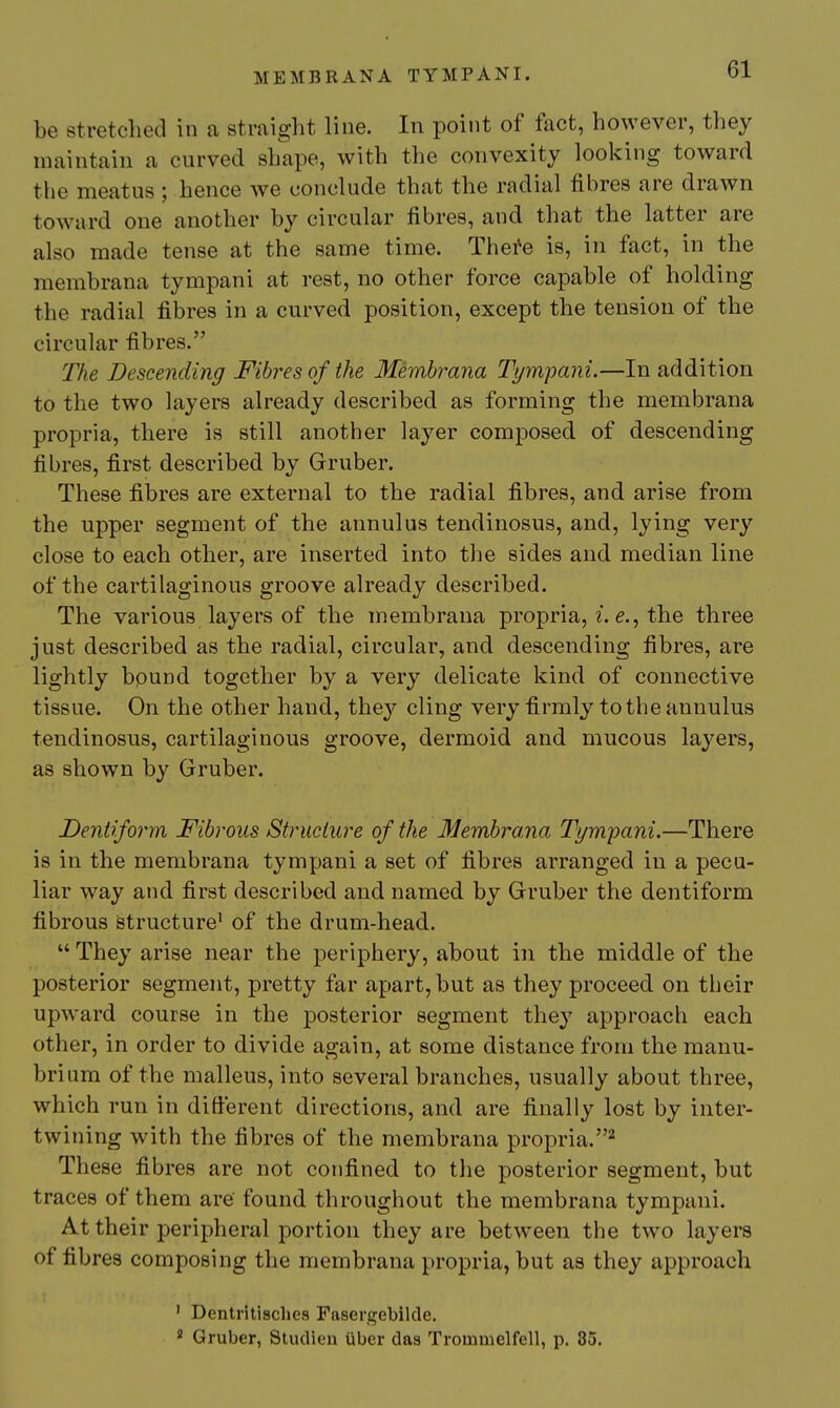 be stretched in a straight line. In point of tact, however, they maintain a curved shape, with the convexity looking toward the meatus ; hence we conclude that the radial fibres are drawn toward one another by circular fibres, and that the latter are also made tense at the same time. Thefe is, in fact, in the membrana tympani at rest, no other force capable of holding the radial fibres in a curved position, except the tension of the circular fibres. The Descending Fibres of the Membrana Tym-pani.—In addition to the two layers already described as forming the membrana propria, there is still another layer composed of descending fibres, first described by Gruber. These fibres are external to the radial fibres, and arise from the upper segment of the annul us tendinosus, and, lying very close to each other, are inserted into the sides and median line of the cartilaginous groove already described. The various layers of the membrana propria, 2. the three just described as the radial, circular, and descending fibres, are lightly bound together by a very delicate kind of connective tissue. On the other hand, the}'' cling very firmly to the annulus tendinosus, cartilaginous groove, dermoid and mucous layers, as shown by Gruber. Dentiform Fibrous Structure of the Membrana Tympani.—There is in the membrana tympani a set of fibres arranged in a pecu- liar way and first described and named by Gruber the dentiform fibrous structure' of the drum-head.  They arise near the periphery, about in the middle of the posterior segment, pretty far apart, but as they proceed on their upward course in the posterior segment they approach each other, in order to divide again, at some distance from the manu- brium of the malleus, into several branches, usually about three, which run in different directions, and are finally lost by inter- twining with the fibres of the membrana propria.^ These fibres are not confined to the posterior segment, but traces of them are' found throughout the membrana tympani. At their peripheral portion they are between the two layers of fibres composing the membrana propria, but as they approach ' Dentritisclies Fasergebilde. ^ Gruber, Studien iiber das Trommelfell, p. 85.