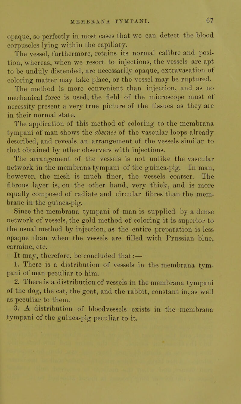 opaque, so perfectly iti most cases that we can detect the blood corpuscles lying within the capillary. The vessel, furthermore, retains its normal calibre and posi- tion, whereas, when we resort to injections, the vessels are aj^t to be unduly distended, are necessarily opaque, extravasation of coloring matter may take place, or the vessel may be ruptured. The method is more convenient than injection, and as no mechanical force is used, the field of the microscope must of necessity present a very true picture of the tissues as they are in their normal state. The application of this method of coloring to the membrana tympani of man shows the absence of the vascular loops already described, and reveals an arrangement of the vessels similar to that obtained by other observers with injections. The arrangement of the vessels is not unlike the vascular network in the membrana tympani of the guinea-pig. In man, however, the mesh is much finer, the vessels coarser. The fibrous layer is, on the other hand, very thick, and is more equally composed of radiate and circular fibres than the mem- brane in the guinea-pig. Since the membrana tympani of man is supplied by a dense network of vessels, the gold method of coloring it is superior to the usual method by injection, as the entire preparation is less opaque than when the vessels are filled with Prussian blue, carmine, etc. It may, therefore, be concluded that:— 1. There is a distribution of vessels in the membrana tym- pani of man peculiar to him. 2. There is a distribution of vessels in the membrana tympani of the dog, the cat, the goat, and the rabbit, constant in, as well as peculiar to them. 3. A distribution of bloodvessels exists in the membrana tympani of the guinea-pig peculiar to it.