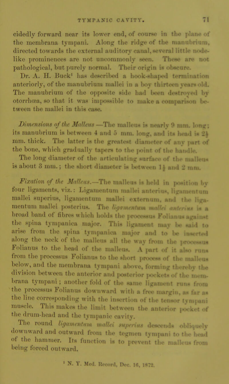 cidedlv forward near its lower end, of cour««o in tlio  •• of the membrana tympani. Alons^ the rid^e of the man . . ..n, directed towards the external auditory canal,several little m»de- like prominences are not uncommonly fteen. Theae are not pathological, but purely normal. Their ori<jiM ..K«(>nr.v Dr. A. H. Buck* has described a hook - , . 'n anteriorly, of the manubriun» mallei in a l>oy thirtec-n \ <L The manubrium of the opf»ositc side had been di - I bjr otorrhcEa, so that it was iniiK>Sfiible to make a comj :» tween the mallei in this case. Dimensions of the Mnlleiis —The malleus i« n» mm. b>ne: its manubrium is between 4 and 5 mm. lone, and mm. thick. The latter is the grt^att'^t diamoter of any fmrt ot' the bone, which gradually tapcni to the |»oinr of the The long diameter of the articulating hut i« is about 3 mm.; the short <liumetrr in l>etw(fii 1^ Mud 1 mm. Fixation of the Mxffrus.—The malh u^ i:. i„ ..i lu j ' v four ligaments, viz.: Ligamentum mall.M antoriii*, I; Tti mallei 8U{)erius, ligamrntum mallei . • . . mcntum mallei posterius. The ft^foin n broad band of fibres which holdn tlu* i i ,t the spina tympanica major. Thi« nt nui\ .^..i to arise from the spina tyni|ianioa major and to' lie i—. .^I along the neck of the njulleus all the way fn»m . • i« Folianus to the head of the malleuH. A |«rt <.i , >« from the processus Folianus to the short pnwx ♦ below, and the membrana tymjxini above, I e division between the anterior and posterior i brana tympani; another fold of the same I <it rn> ;a the processus Folianus downwarcl with a fr. ricin, tu^ fnr an the line corresponding with the insertion of the ton*or fvn.t.,ni muscle. This makes the limit between the ai, ,f the drum-head and the tympanic cavity. The round li(/am€nf((m moflei ,1» oi v downward and outward from the tegmen tymj^ni to the head of the hammer. Its function is to prevent the malleus from being forced outward. ' N, Y. Mea. Record, Dec. IG, 1?<7J.