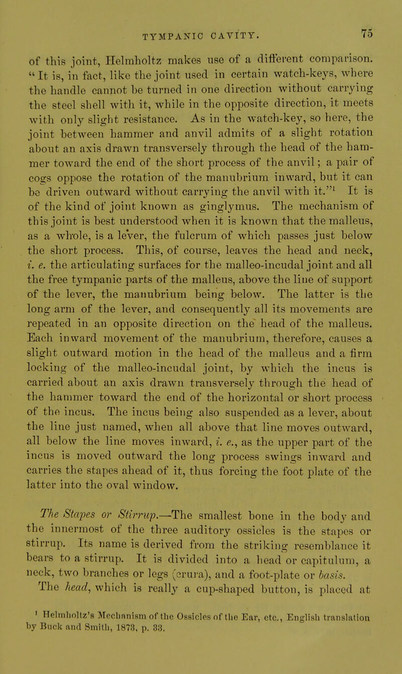 of this joint, Helmholtz makes use of a different comparison.  It is, in fact, like the joint used in certain watch-keys, where the handle cannot he turned in one direction without carrying the steel shell with it, while in the opposite direction, it meets with only slight resistance. As in the watch-key, so here, the joint between hammer and anvil admits of a slight rotation about an axis drawn transversely through the head of the ham- mer toward the end of the short process of the anvil; a pair of cogs oppose the rotation of the manubrium inward, but it can be driven outward without carrying the anvil with it.^ It is of the kind of joint known as ginglymus. The mechanism of this joint is best understood when it is known that the malleus, as a wlrole, is a leVer, the fulcrum of which passes just below the short process. This, of course, leaves the head and neck, i. e. the articulating surfaces for the malleo-incudal joint and all the free tympanic parts of the malleus, above the line of support of the lever, the manubrium being below. The latter is the long arm of the lever, and consequently all its movements are repeated in an opposite direction on the~ head of the malleus. Each inward movement of the manubrium, therefore, causes a slight outward motion in the head of the malleus and a firm locking of the malleo-incudal joint, by which the incus is carried about an axis drawn transversely through the head of the hammer toward the end of the horizontal or short process of the incus. The incus being also suspended as a lever, about the line just named, when all above that line moves outward, all below the line moves inward, i. <?., as the upper part of the incus is moved outward the long process swings inward and carries the stapes ahead of it, thus forcing the foot plate of the latter into the oval window. The Stapes or Stirruj).—The smallest bone in the body and the innermost of the three auditory ossicles is the stapes or stirrup. Its name is derived from the striking resemblance it bears to a stirrup. It is divided into a head or capitulum, a neck, two branches or legs (crui-a), and a foot-plate or basis. The head, which is really a cup-shaped button, is placed at ' Helmholtz's Meclinnism of the Ossicles of the Ear, etc., English translatiou by Buck and Smith, 1873, p. 33.