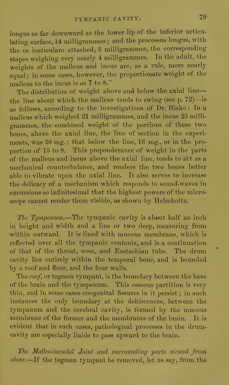 longiis as far downward as the lower lip of the inferior articu- lating surface, 14 milligrammes ; and the processus longus, with the OS lenticulare attached, 3 milligrammes, the corresponding stapes weighing very nearly 4 milligrammes. In the adult, the weights of the malleus and incus are, as a rule, more nearly equal; in some cases, however, the proportionate weight of the malleus to the incus is as 7 to 8. The distribution of weight above and below the axial line— the line 'about which the malleus tends to swing (see p. 72)—is as follows, according to the investigations of Dr. Blake: In a malleus which weighed 21 milligrammes, and the incus 25 milli- grammes, the combined weight of the portions of these two bones, above the axial line, the line of section in the experi- ments, was 30 mg.; that below the line, 16 mg., or in the pro- portion of 15 to 8. This preponderance of weight in the parts of the malleus and incus above the axial line, tends to abt as a mechanical counterbalance, and renders the two bones better able to vibrate upon the axial line. It also serves to increase the delicacy of a mechanism which responds to sound-waves in excursions so infinitesimal that the highest jwwers of the micro- scope cannot render them visible, as shown by Helmholtz. The Tympanum.—The tympanic cavity is about half an inch in height and width and a line or two deep, measuring from within outward. It is lined with mucous membrane, which is reflected over all the tympanic contents, and is a continuation of that of the throat, nose, and Eustachian tube, The drum cavity lies entirely within the temporal bone, and is bounded by a roof and floor, and the four walls. The roo/, or tegmen tympani, is the boundary between the base of the brain and the tympanum. This osseous partition is very thin, and in some cases congenital fissures in it persist; in such instances the only boundary at the dehiscences, between the tympanum and the cerebral cavity, is formed by the mucous membrane of the former and the membranes of the brain. It is evident that in such cases, pathological processes in the drum- cavity are especially liable to pass upward to the brain. The Malleo-incudal Joint and surrounding 'parts viewed from above.—If the tegnien tympani be removed, let us say, from the