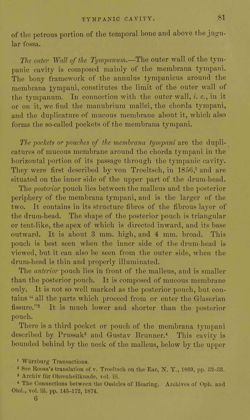 of the petrous portion of the temporal bone and above the jugu- lar fossa. The Older Wall of the Tpnpanum.—The outer wall of the tym- panic cavity is composed mainly of the membrana tympani. The bony framework of the annulus tympanicus around the membrana J;ympani, constitutes the limit of the outer wall of the tympanum. In connection with the outer wall, i. e., in it or on it, we find the manubrium mallei, the chorda tympani, and the duplicature of mucous membrane about it, which also forms the so-called pockets of the membrana tympani. The yockets or 'pouches of the membrana tympani are the dupli- catures of mucous membrane around the chorda tympani in the horizontal portion of its passage through the tympanic cavity. They were first described by von Troeltsch, in 1856,^ and are situated on the inner side of the upper part of the drum-head. The posterior pouch lies between the malleus and the posterior periphery of the membrana tympani, and is the larger of the two. It contains in its structure fibres of the fibrous layer of the drum-head. The shape of the posterior pouch is triangular or tent-like, the apex of which is directed inward, and its base outward. It is about 3 mm. high, and 4 mm. broad. This pouch is best seen when the inner side of the drum-head is viewed, but it can also be seen from the outer side, when the drum-head is thin and properly illuminated. The anterior pouch lies in front of the.malleus, and is smaller than the posterior pouch. It is composed of mucous membrane only. It is not so well marked as the posterior pouch, but con- tains  all the parts which proceed from or enter the Glaserian fissure.^ It is much lower and shorter than the posterior pouch. There is a third pocket or pouch of the membrana tympani described by Prussak^ and Gustav Brunner.^ This cavit}'- is bounded behind by the neck of the malleus, below by the upper ' Wurzburg Transactions. 2 See Roosa's translation of v. Troeltsch on the Ear, N. Y., 18G9, pp. 82-33. 3 Archiv fiir Ohrenheilkunde, vol. iii. * The Connections between the Ossicles of Hearing. Archives of Oph. and Otol., vol. iii. pp. 145-172, 1874. 6
