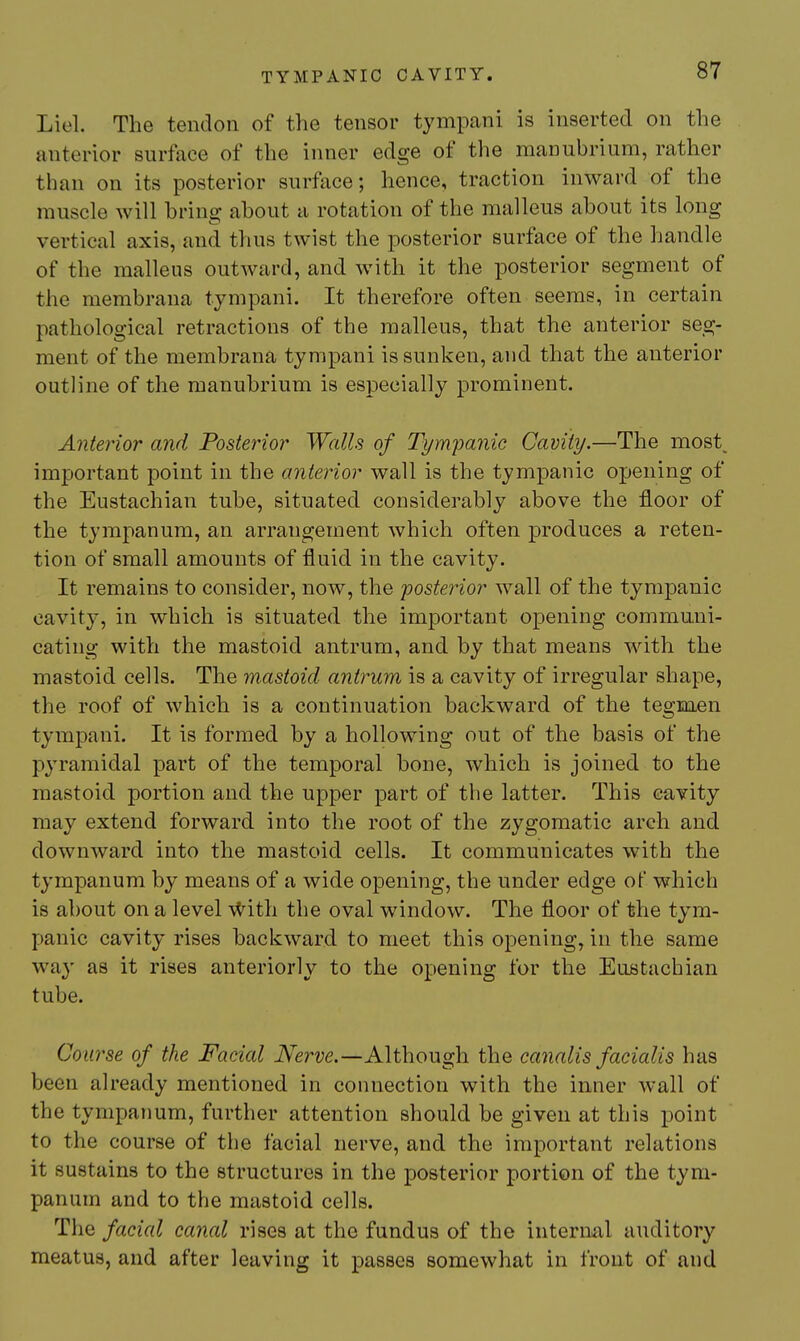 Liel. The tendon of the tensor tympani is inserted on the anterior surface of the inner edge of the manubrium, rather than on its posterior surface; hence, traction inward of the muscle will bring about a rotation of the malleus about its long vertical axis, and thus twist the posterior surface of the handle of the malleus outward, and with it the posterior segment of the membrana tympani. It therefore often seems, in certain pathological retractions of the malleus, that the anterior seg- ment of the membrana tympani is sunken, and that the anterior outline of the manubrium is especially prominent. Anterior and Posterior Walls of Tym'panic Cavity.—The rnost^ important point in the anterior wall is the tympanic opening of the Eustachian tube, situated considerably above the floor of the tympanum, an arrangement which often produces a reten- tion of small amounts of fluid in the cavity. It remains to consider, now, the posterior wall of the tympanic cavity, in which is situated the important opening communi- cating with the mastoid antrum, and by that means with the mastoid cells. The mastoid antrum is a cavity of irregular shape, the roof of which is a continuation backward of the tegm.en tympani. It is formed by a hollowing out of the basis of the pyramidal part of the temporal bone, which is joined to the mastoid portion and the upper part of the latter. This cavity may extend forward into the root of the zygomatic arch and downward into the mastoid cells. It communicates with the tympanum by means of a wide opening, the under edge of which is about on a level \^ith the oval window. The floor of the tym- panic cavity rises backward to meet this opening, in the same way as it rises anteriorly to the opening for the Eustachian tube. Course of the Facial iVerve.—Although the canalis facialis has been already mentioned in connection with the inner wall of the tympanum, further attention should be given at this point to the course of the facial nerve, and the important relations it sustains to the structures in the posterior portion of the tym- panum and to the mastoid cells. The facial canal rises at the fundus of the intermil auditory meatus, and after leaving it passes somewhat in front of and