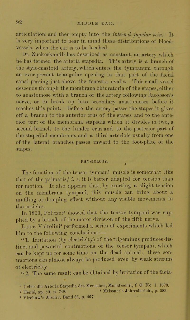 articulation, and then empty into the internal jugular vein. It is very important to bear in mind these distributions of blood- vessels, when the ear is to be leeched. Dr. ZuckerkandP has described as constant, an artery which he has termed the arteria stapedia. This artery is a branch of the stylo-mastoid artery, which enters the tympanum through an ever-present triangular opening in that part of the facial canal passing just above the fenestra ovalis. This small vessel descends through the membrana obturatoria of the stapes, either to anastomose with a branch of the artery following Jacobson's nerve, or to break up into secondary anastomoses before it reaches this point. Before the artery passes the stapes it gives ofl a branch to the anterior crus of the stapes and to the ante- rior part of the membrana stapedia which it divides in two, a second branch to tbe hinder crus and to the posterior part of the stapedial membrane, and a third arteriole usually from one of the lateral branches passes inward to the foot-plate of the stapes. PHYSIOLOGY. The function of the tensor tympani muscle is somewhat like that of the palmaris,^ i. e. it is better adapted for tension than for motion. It also appears that, by exerting a slight tension on the membrana tympani, this muscle can bring about a muffling or damping effect without any visible movements in the ossicles. In 1860, Politzer^ showed that the tensor tjmipani was sup- plied by a branch of the motor division of the fifth nerve. Later, Voltolini* performed a series of experiments which led him to the following conclusions: —  1. Irritation (by electricity) of the trigeminus produces dis- tinct and powerful contractions of the tensor tympani, which can be kept up for some time on the dead animal; these con- tractions can almost always be produced even by weak streams of electricity.  2. The same result can be obtained by irritation of the facia- ' Ueber die Arteria Stapedia des Mensclien, Monatsscln-., f. 0. No. 1, 1873. « Henle, op. cit. p. 748.  Meissner's Jaliresbericht, p. 583. « Virchow's Archiv, Band 65, p. 4<}7.