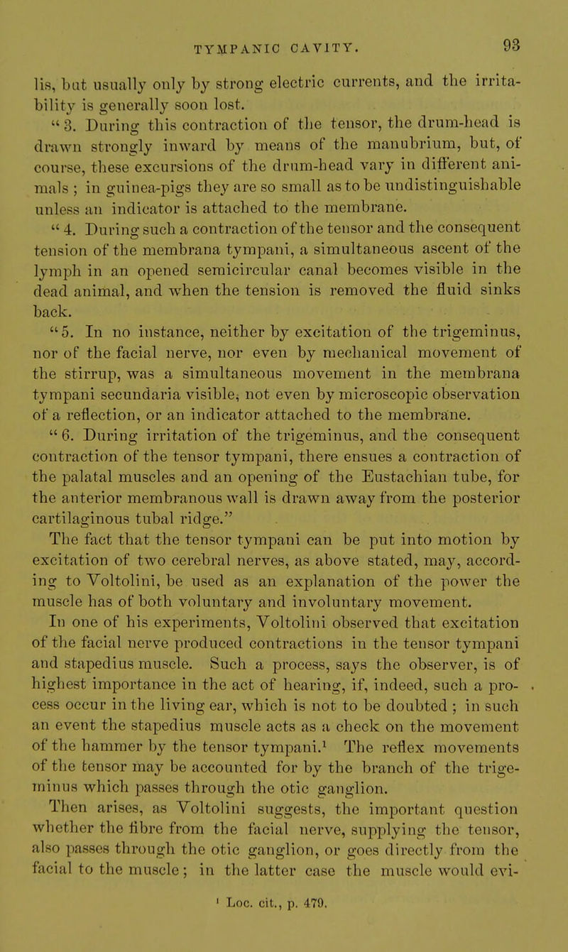 lis, bat usually only by strong electric currents, and the irrita- bility is generally soon lost.  3. Durino; this contraction of the tensor, the drum-liead is drawn strongly inward by means of the manubrium, but, of course, these excursions of the drum-head vary in different ani- mals ; in guinea-pigs they are so small as to be undistinguishable unless an indicator is attached to the membrane.  4. During such a contraction of the tensor and the consequent tension of the membrana tympani, a simultaneous ascent of the lymph in an opened semicircular canal becomes visible in the dead animal, and when the tension is removed the fluid sinks back. 5. In no instance, neither by excitation of the trigeminus, nor of the facial nerve, nor even by mechanical movement of the stirrup, was a simultaneous movement in the membrana tympani secundaria visible^ not even by microscopic observation of a reflection, or an indicator attached to the membrane.  6. During irritation of the trigeminus, and the consequent contraction of the tensor tympani, there ensues a contraction of the palatal muscles and an opening of the Eustachian tube, for the anterior membranous wall is drawn away from the posterior cartilaginous tubal ridge. The fact that the tensor tympani can be put into motion by excitation of two cerebral nerves, as above stated, may, accord- ing to Voltolini, be used as an explanation of the power the muscle has of both voluntary and involuntary movement. In one of his experiments, Voltolini observed that excitation of the facial nerve produced contractions in the tensor tympani and stapedius muscle. Such a process, says the observer, is of highest importance in the act of hearing, if, indeed, such a pro- . cess occur in the living ear, which is not to be doubted ; in such an event the stapedius muscle acts as a check on the movement of the hammer by the tensor tympani.^ The reflex movements of the tensor may be accounted for by the branch of the trige- minus which passes through the otic gajiglion. Then arises, as Voltolini suggests, the important question whether the fibre from the facial nerve, sui3plying the tensor, also passes through the otic ganglion, or goes directly from the facial to the muscle; in the latter case the muscle would evi- ' Log. cit., p. 479.