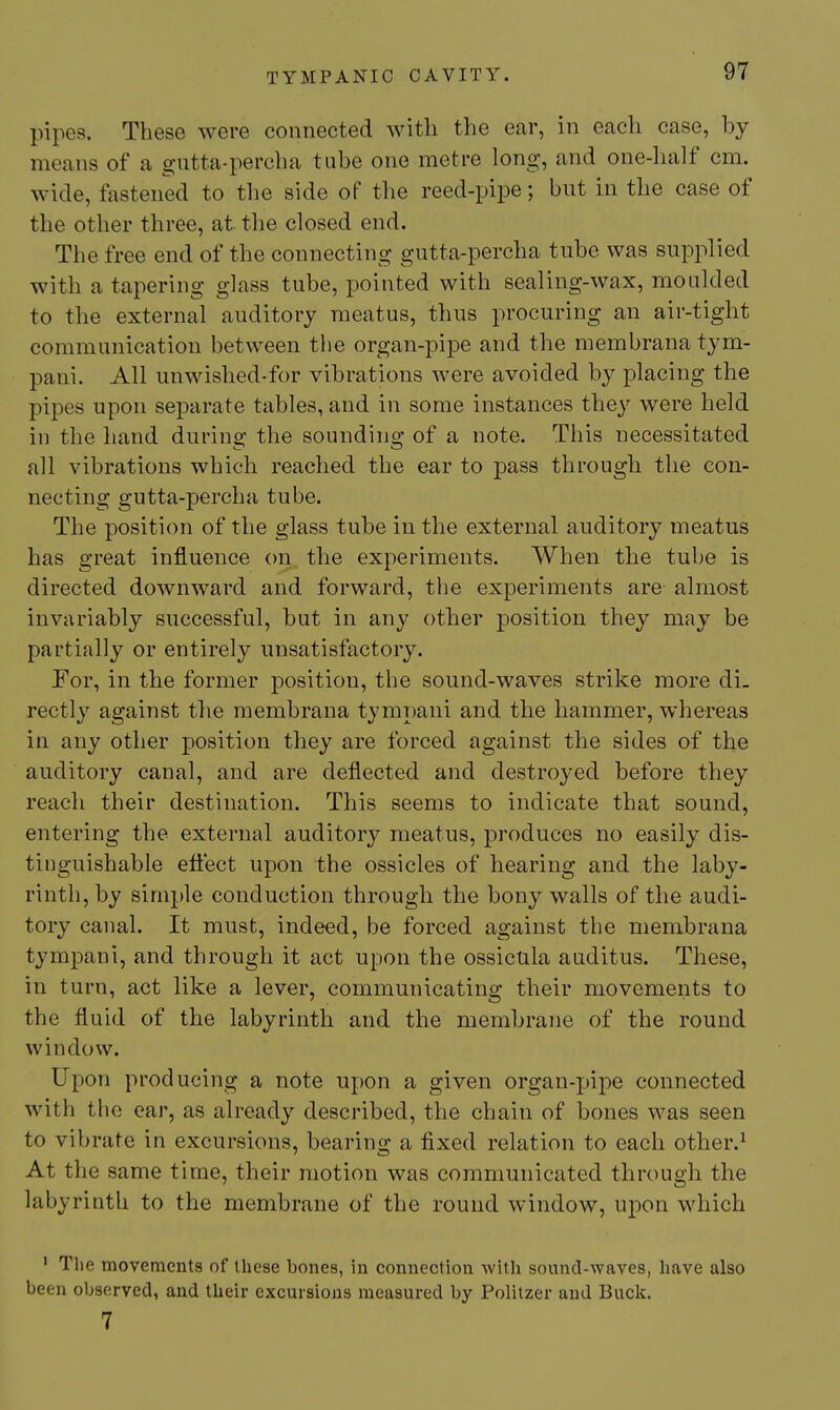 pipes. These were connected with the ear, in each case, by means of a gntta-percha tube one metre long, and one-half cm. wide, fastened to the side of the reed-pipe; bnt in the case of the other three, at the closed end. The free end of the connecting gutta-percha tube was supplied with a tapering glass tube, pointed with sealing-wax, moulded to the external auditory meatus, thus procuring an air-tight communication between the organ-pipe and the membrana tym- pani. All unwished-for vibrations were avoided by placing the pipes upon separate tables, and in some instances they were held in the hand during the sounding of a note. This necessitated all vibrations which reached the ear to pass through the con- necting gutta-percha tube. The position of the glass tube in the external auditory meatus has great influence on the experiments. When the tube is directed downward and forward, tlie experiments are almost invariably successful, but in any other position they may be partially or entirely unsatisfactory. For, in the former position, the sound-waves strike more di- rectly against the membrana tymT)ani and the hammer, whereas in any other position they are forced against the sides of the auditory canal, and are deflected and destroyed before they reach their destination. This seems to indicate that sound, entering the external auditory meatus, produces no easily dis- tinguishable efli'ect upon the ossicles of hearing and the laby- rinth, by simple conduction through the bony walls of the audi- tory canal. It must, indeed, be forced against the membrana tympani, and through it act upon the ossicula auditus. These, in turn, act like a lever, communicating their movements to the fluid of the labyrinth and the membrane of the round window. Upon producing a note upon a given organ-pipe connected with the car, as already described, the chain of bones was seen to vibrate in excursions, bearing a fixed relation to each other.^ At the same time, their motion was communicated through the labyrinth to the membrane of the round window, upon which ' The movements of these bones, in connection with sound-waves, liave also been observed, and their excursions measured by Politzer and Buck. 7