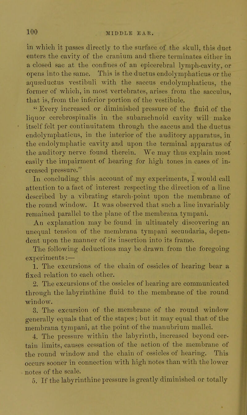 in wliic'Ii it passes directly to tlie surface of the skull, this duct enters the cavity of the cranium and there terminates either in a closed sac at the confines of an epicerehral lymph-cavity, or opens into the same. This is the ductus endolymphaticus or the aquKjductus vestibuli with the saccus endolymphaticus, the former of which, in most vertebrates, arises from the sacculus, that is, from the inferior portion of the vestibule.  Every increased or diminished pressure of the fluid of the liquor cerebrospinalis in the subarachnoid cavity will make • itself felt per continuitatem through the saccus and the ductus endolymphaticus, in the interior of the auditory apparatus, in the endolymphatic cavity and upon the terminal apparatus of the auditory nerve found therein. We may thus explain most easily the impairment of hearing for high tones in cases of in- creased pressure. In concluding this account of my experiments, I would call attention to a fact of interest respecting the direction of a line described by a vibrating starch-point upon the membrane of the round window. It was observed that such a line invariably remained parallel to the plane of the membrana tympani. An explanation may be found in ultimately discovering an unequal tension of the membrana tympani secundaria, depen- dent upon the manner of its insertion into its frame. The following deductions may be drawn from the foregoing experiments:— 1. The excursions of the chain of ossicles of hearing bear a fixed relation to each other. 2. The excursions of the ossicles of hearing are communicated through the labyrinthine fluid to the membrane of the round window. 3. The excursion of the membrane of the round window generally equals that of the stapes ; but it may equal that of the membrana tympani, at the point of the manubrium mallei. 4. The pressure within the labyrinth, increased beyond cer- tain limits, causes cessation of the action of the membrane of the round window and the chain of ossicles of hearing. This occurs sooner in connection with high notes than with the lower notes of the scale. 5. If the labyrinthine pressure is greatly diminished or totally