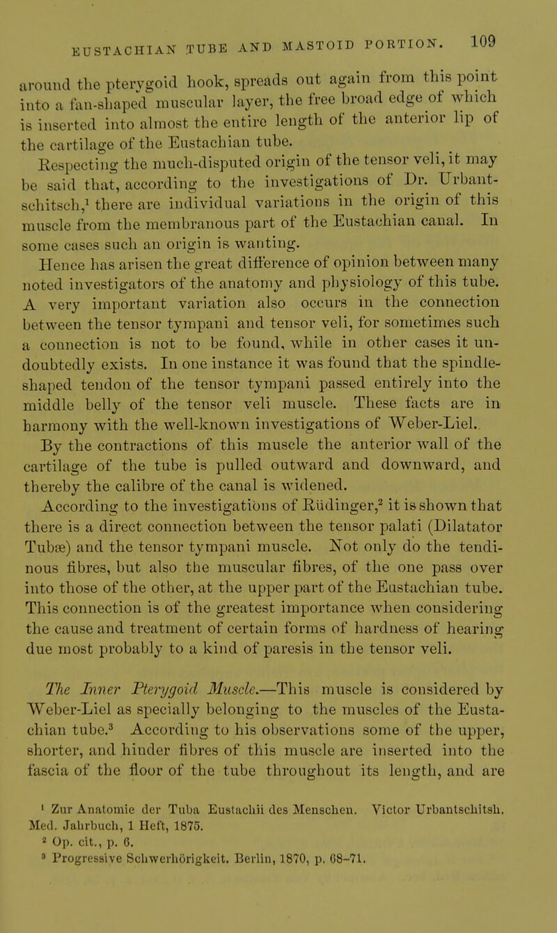 around the pterygoid hook, spreads out again from this point into a fan-shaped^ muscular layer, the free broad edge of which is inserted into almost the entire length of the anterior lip of the cartilage of the Eustachian tube. Respecting the much-disputed origin of the tensor veil, it may be said that, according to the investigations of Dr. Urbant- schitsch,! there are individual variations in the origin of this muscle from the membranous part of the Eustachian canal. In some cases such an origin is wanting. Hence has arisen the great difference of opinion between many noted investigators of the anatomy and physiology of this tube. A very important variation also occurs in the connection between the tensor tympani and tensor veli, for sometimes such a connection is not to be found, while in other cases it un- doubtedly exists. In one instance it was found that the spindle- shaped tendon of the tensor tympani passed entirely into the middle belly of the tensor veli muscle. These facts are in harmony with the well-known investigations of Weber-Liel.. By the contractions of this muscle the anterior wall of the cartilage of the tube is pulled outward and downward, and thereby the calibre of the canal is widened. According to the investigations of R,iidinger,^ it is shown that there is a direct connection between the tensor palati (Dilatator Tubi3e) and the tensor tympani muscle. Kot only do the tendi- nous fibres, but also the muscular fibres, of the one pass over into those of the other, at the upper part of the Eustachian tube. This connection is of the greatest importance when considering the cause and treatment of certain forms of hardness of hearina: due most probably to a kind of paresis in the tensor veli. The Inner Pterygoid Muscle.—This muscle is considered by Weber-Liel as specially belonging to the muscles of the Eusta- chian tube.^ According to his observations some of the upper, shorter, and hinder fibres of this muscle are inserted into the fascia of the floor of the tube throughout its length, and are ' Zur Anatomie der Tuba Eustachii cles Menscliexi. Victor Urbanlscliitsli. Med. Jabrbuch, 1 Heft, 1875. 2 Op. cit., p. 6, 3 Progressive Scbwerhorigkeit. Berlin, 1870, p. G8-71.