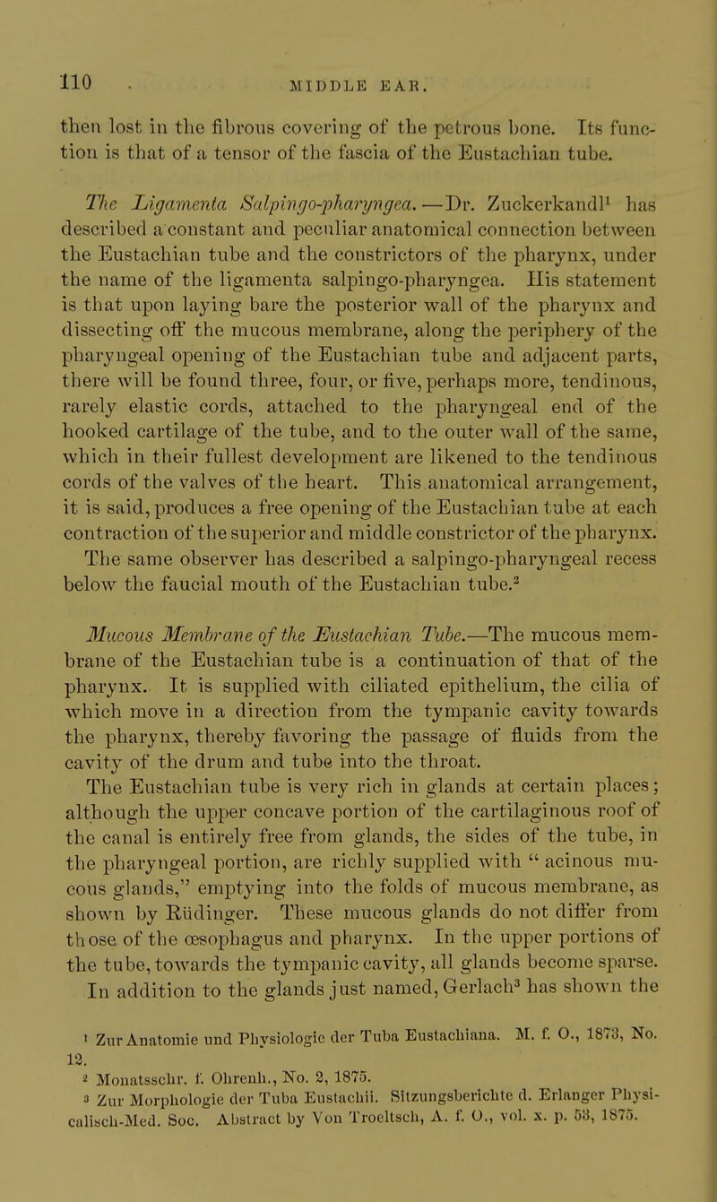 then lost in the fibrous covering of the petrous bone. Its func- tion is that of a tensor of the fascia of the Eustachian tube. Tlie Ligamenta Salpmgo-jjharj/ngea. —Dr. ZuckerkandP has described a constant and peculiar anatomical connection between the Eustachian tube and the constrictors of the pharynx, under the name of the ligamenta salpingo-pharyngea. His statement is that upon laying bare the posterior wall of the pharynx and dissecting off the mucous membrane, along the periphery of the pharyngeal opening of the Eustachian tube and adjacent parts, there will be found three, four, or five, perhaps more, tendinous, rarely elastic cords, attached to the pharyngeal end of the hooked cartilage of the tube, and to the outer wall of the same, which in their fullest development are likened to the tendinous cords of the valves of the heart. This anatomical arrangement, it is said, produces a free opening of the Eustachian tube at each contraction of the superior and middle constrictor of the pharynx. The same observer has described a salpingo-pharyngeal recess below the faucial mouth of the Eustachian tube.^ Mucous Membrane of the Eustachian Tube.—The mucous mem- brane of the Eustachian tube is a continuation of that of the pharynx. It is supplied with ciliated epithelium, the cilia of which move in a direction from the tympanic cavity towards the pharynx, thereby favoring the passage of fluids from the cavity of the drum and tube into the throat. The Eustachian tube is very rich in glands at certain places; although the upper concave portion of the cartilaginous roof of the canal is entirely free from glands, the sides of the tube, in the pharyngeal portion, are richly supplied with  acinous mu- cous glands, emptying into the folds of mucous membrane, as shown by Riidinger. These mucous glands do not differ from those of the oesophagus and pharynx. In the upper portions of the tube, towards the tympanic cavity, all glands become sparse. In addition to the glands just named, Gerlach^ has shown the ' ZnrAnatomie und Physiologic der Tuba Eustachiaua. M. f. O., 1873, No. 12. 2 Mouatssclir. f. Olireuh., No. 2, 1875. 3 Zur Morphologic der Tuba Eustachii. Sitzungsberichte d. Erlanger Physi- calisch-Med. Soc. Abstract by You Troeltsch, A. f. O., vol. x. p. 53, 1875.