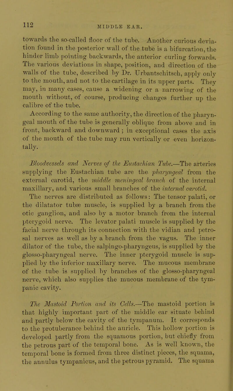 towards the so-called floor of the tube. Another curious devia- tion found in the posterior wall of the tube is a bifurcation, the hinder limb i)oiuting backwards, the anterior curling forwards. The various deviations in shape, position, and direction of the walls of the tube, described by Dr. XJrbantschitsch, apply only to the mouth, and not to the cartilage in its upper parts. They may, in many cases, cause a widening or a narrowing of the mouth without, of course, producing changes further up the calibre of the tube. According to the same authority, the direction of the pharyn- geal mouth of the tube is generally oblique from above and in front, backward and downward ; in exceptional cases the axis of the mouth of the tube may run vertically or even horizon- tally. Bloodvessels and Nerves of the Eustachian Tube.—The arteries supplying the Eustachian tube are the 'pharyngeal from the external carotid, the middle meningeal branch of the internal maxillary, and various small branches of the internal carotid. The nerves are distributed as follows: The tensor palati, or the dilatator tubee muscle, is supplied by a branch from the otic ganglion, and also by a motor branch from the internal pterygoid nerve. The levator palati muscle is supplied by the facial nerve through its connection with the vidian and petro- sal nerves as well as by a branch from the vagus. The inner dilator of the tube, the salpingo-pharyngeus, is supplied by the glosso-pharyngeal nerve. The inner pterygoid muscle is sup- plied by the inferior maxillary nerve. The mucous membrane of the tube is supplied by branches of the glosso-pharyngeal nerve, which also suj)plies the mucous membrane of the tym- panic cavity. The Mastoid Portion and its Cells.—The mastoid portion is that highly important part of the middle ear situate behind and partly below the cavity of the tympanum. It corresponds to the protuberance behind the auricle. This hollow portion is developed partly from the squamous portion, but chiefly from the petrous part of the temporal bone. As is well known, the temporal bone is formed from three distinct pieces, the squama, the annulus tympanicus, and the petrous pyramid. The squama