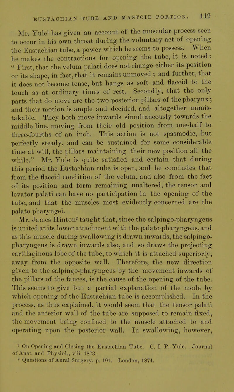 Mr. Yule^ has given an account of the muscular process seen to occur in his own throat during the voluntary act of opening the Eustachian tuhe, a power wliich he seems to possess. When he makes the contractions for opening the tube, it is noted:  First, that the velum palati does not change either its position or its shape, in fact, that it remains unmoved ; and further, that it does not become tense, but hangs as soft and flaccid to the touch as at ordinary times of rest. Secondly, that the only parts that do move are the two jDOsterior pillars of the pharynx; and their motion is ample and decided, and altogether unmis- takable. They both move inwards simultaneously towards the middle line, moving from their old position from one-half to three-fourths of an inch. This action is not spasmodic, but perfectly steady, and can be sustained for some considerable time at will, the pillars maintaining their new position all the while. Mr. Yule is quite satisfied and certain that during this period the Eustachian tube is open, and he concludes that from the flaccid condition of the velum, and also from the fact of its position and form remaining unaltered, the tensor and levator palati can have no participation in the opening of the tube, and that the muscles most evidently concerned are the pal ato-ph ary n gei. Mr. James Hinton^ taught that, since the salpingo-pharyngeus is united at its lower attachment with the palato-pharyngeus,and as this muscle during swallowing is drawn inwards, the salpingo- pharyngeus is drawn in-wards also, and so draws the projecting cartilaginous lobe of the tube, to which it is attached superiorly, away from the opposite wall. Therefore, the new direction given to the salpingo-pharyngeus by the movement inwards of the pillars of the fauces, is the cause of the opening of the tube. This seems to give but a partial explanation of the mode by which opening of the Eustachian tube is accomplished. In the process, as thus explained, it would seem that the tensor palati and the anterior wall of the tube are supposed to remain fixed, the movement being confined to the muscle attached to and operating upon the posterior wall. In swallowing, however, ' On Opening and Closing the Eustachian Tube. C. I. P. Yule. Journal of Anat. and Pliysiol., viii. 1873. 2 Questions of Aural Surgery, p. 101. London, 1874.