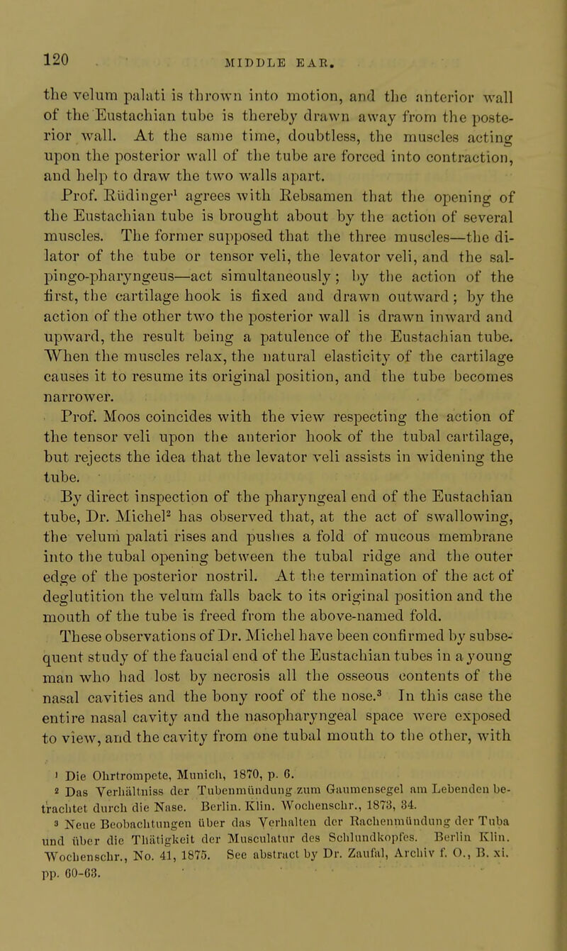 the velum paliiti is thrown into motion, and the anterior wall of the Eustachian tube is thereby drawn away from the poste- rior Avail. At the same time, doubtless, the muscles acting upon the posterior wall of the tube are forced into contraction, and help to draw the two walls apart. Prof. Riidinger* agrees with Kebsamen that the opening of the Eustachian tube is brought about by the action of several muscles. The former supposed that the three muscles—the di- lator of the tube or tensor veli, the levator veli, and the sal- pingo-pharyngeus—act simultaneously; by the action of the first, the cartilage hook is fixed and drawn outward; bj''the action of the other two the posterior wall is drawn inward and upward, the result being a patulence of the Eustachian tube. When the muscles relax, the natural elasticity of the cartilage causes it to resume its original position, and the tube becomes narrower. Prof. Moos coincides with the view respecting the action of the tensor veli upon the anterior hook of the tubal cartilage, but rejects the idea that the levator veli assists in widening the tube. By direct inspection of the jDharyngeal end of the Eustachian tube, Dr. MicheP has observed that, at the act of swallowing, the velum palati rises and pushes a fold of mucous membrane into the tubal opening between the tubal ridge and the outer edge of the posterior nostril. At the termination of the act of deglutition the velum falls back to its original position and the mouth of the tube is freed from the above-named fold. These observations of Dr. Michel have been confirmed by subse- quent study of the faucial end of the Eustachian tubes in a young man who had lost by necrosis all the osseous contents of the nasal cavities and the bony roof of the nose.^ In this case the entire nasal cavity and the nasopharyngeal space were exposed to view, and the cavity from one tubal mouth to the other, with ' Die Ohrtrompete, Munich, 1870, p. 6. 2 Das Verliiiltniss cler Tubeiimiindung zum Givumenscgel am Lebendeu be- t'rachtet durch die Nase. Berlin. Klin. Wochenschr., 1873, 34. 3 Neue Beobachtnngen iiber da.s Verlialten der Rachenmiindung der Tuba und iiber die Tliiitigkeit der Miisculatur des Sclilundkopfcs. Berlin Klin. Wocbenscbr., No. 41, 1875. See abstract by Dr. Zaufal, Arcliiv f. O., B. xi. pp. 60-63.