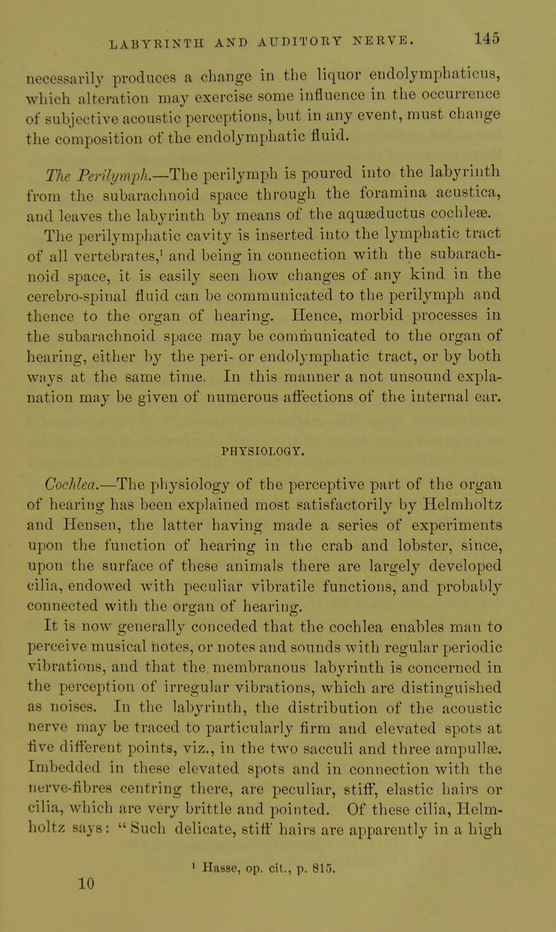 necessarily produces a change in the liquor endoljmphaticus, which alteration may exercise some influence in the occurrence of subjective acoustic perceptions, but in any event, must change the composition of the endolymphatic fluid. TJie Perihjmjyh.—The perilymph is poured into the labyrinth from the subarachnoid space through the foramina acustica, and leaves the labyrinth by means of the aquaaductus cochlese. The perilymphatic cavity is inserted into the lymphatic tract of all vertebrates, and being in connection with the subarach- noid space, it is easily seen how changes of any kind in the cerebro-spinal fluid can be communicated to the perilymph and thence to the organ of hearing. Hence, morbid processes in the subarachnoid space may be communicated to the organ of hearing, either by the peri- or endolymphatic tract, or by both ways at the same time. In this manner a not unsound expla- nation may be given of numerous afltections of the internal ear. PHYSIOLOGY. Cochlea.—The physiology of the perceptive part of the organ of hearing has been explained most satisfactorily by Helmholtz and Hensen, the latter having made a series of experiments upon the function of hearing in the crab and lobster, since, upon the surface of these animals there are largely developed cilia, endowed with peculiar vibratile functions, and probably connected with the organ of hearing. It is now generally conceded that the cochlea enables man to perceive musical notes, or notes and sounds with regular j^eriodic vibrations, and that the membranous labyrinth is concerned in the perception of irregular vibrations, which are distinguished as noises. In the labyrinth, the distribution of the acoustic nerve may be traced to particularly firm and elevated spots at Ave different points, viz., in the two sacculi and three ampullae. Imbedded in these elevated spots and in connection with the nerve-tibres centring there, are peculiar, stiff, elastic hairs or cilia, which are very brittle and pointed. Of these cilia, Helm- holtz says :  Such delicate, stiff hairs are apparently in a high ' Hasse, op. cit., p. Sl^. 10