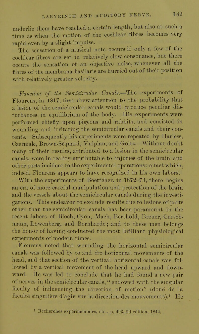 349 underlie them have reached a certain length, but also at such a time as when the motion of tlie cochlear fibres becomes very rapid even by a slight impulse. The sensation of a musical note occurs if only a few of the cochlear fibres are set in relatively slow consonance, but there occurs the sensation of an objective noise, w4]enever all the fibres of the membrana basilaris are hurried out of their position with relatively greater velocity. Function of the Semicircular Ccaials.—The experiments of Flourens, in 1817, first drew attention to the probability that a lesion of the semicircular canals would produce peculiar dis- turbances in equilibrium of the body. His experiments were performed chiefly upon pigeons and rabbits, and consisted in woundino' and irritating the semicircular canals and their con- tents. Subsequently his experiments were repeated by Harless, Czermak, Brown-S^quard, Yulpian, and Goltz. Without doubt many of their results, attributed to a lesion in the semicircular canals, were in reality attributable to injuries of the brain and other parts incident to the experimental operations; a fact which, indeed, Flourens appears to have recognized in his own labors. With the experiments of Boettcher, in 1872-73, there begins an era of more careful manipulation and protection of the brain and the vessels about the semicircular canals during the investi- gations. This endeavor to exclude results due to lesions of parts other than the semicircular canals has been paramount in the recent labors of Bloch, Cyon, Mach, Berthold, Breuer, Cursch- mann, Lowenberg, and Bornhardt; and to these men belongs the honor of having conducted the most brilliant physiological experiments of modern times. Flourens noted that wounding the horizontal semicircular canals was followed by to and fro horizontal movements of the head, and that section of the vertical horizontal canals was fol- lowed by a vertical movement of the head upward and down- ward. He was led to conclude that he had found a new pair of nerves in the semicircular canals,  endowed with the singular faculty of influencing the direction of motion (done de la facultd singuli^re d agir sur la direction des mouvements).^ lie • Reclicrches cxp6rimentales, etc., p. 498, 2d edition, 1842.