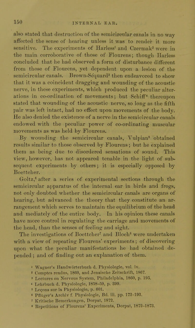 also stated that destruction of the semicircular canals in no way aftected the sense of hearing: unless it was to rendei- it more sensitive. The experiments of Ilarless' and Czermak* were in the main corroborative of those of Flourens; though Ilarless concluded that he had observed a form of disturbance different from those of Flourens, yet dependent upon a lesion of the semicircular canals. Brown-Sequard^ then endeavored to show that it was a coincident dragging and wounding of the acoustic nerve, in these experiments, which produced the peculiar alter- ations in co-ordination of movements; but Schiff^ thereupon stated that wounding of the acoustic nerve, so long as the fifth pair was left intact, had no effect upon movements of the body. He also denied the existence of a nerve in the semicircular canals endoAved with the peculiar power of co-ordinating muscular movements as was held by Flourens. By wounding the semicircular canals, Vulpian' obtained results similar to those observed by Flourens; but he explained them as beins: due to disordered sensations of sound. This view, however, has not appeared tenable in the light of sub- sequent experiments by others; it is especially opposed by Boettcher. Goltz,^ after a series of experimental sections through the semicircular apparatus of the internal ear in birds and frogs, not only doubted whether the semicircular canals are organs of hearing, but advanced the theory that they constitute an ar- rangement which serves to maintain the equilibrium of the head and mediately of the entire body. In his opinion these canals have more control in regulating the carriage and movements of the head, than the senses of feeling and sight. The investigations of Boettcher^ and Bloch^ were undertaken with a view of repeating Flourens' experiments ; of discovering upon what the peculiar manifestations he had obtained de- pended ; and of finding out an explanation of them. ' Wagner's Handworterbucli d. Pliysiologie, vol. iv. 2 Comptes rendns, 1800, and Jenaisclie Zeitschrift, 18C7. 3 Lectures on Nervous System, Philadelphia, 1860, p. 195. * Lehrbuch d. Physiologie, 1858-59, p. 399. 6 Logons snr la Physiologie, p. 001, 6 pfliiger's Arcliiv f. Physiologie, Bd. iii. pp. 172-193. ? Kritische Bemerkungen, Dorpat, 1872. 8 Repetitions of Flourens' Experiments, Dorpat, 1872-1873.