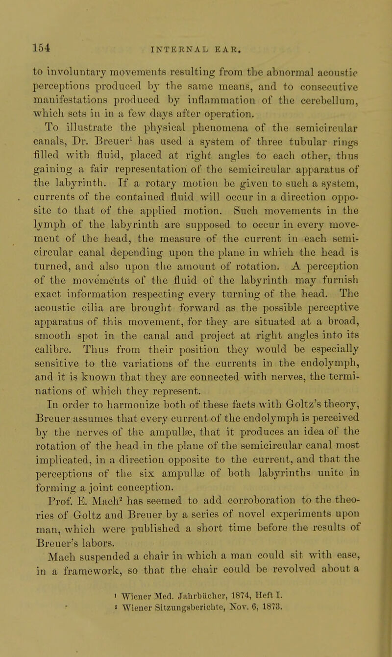 to involuntary movemBnts resulting from the abnormal acoustic perceptions produced by the same means, and to consecutive manifestations produced by inflammation of the cerebellum, which sets in in a few days after operation. To illustrate the physical plienomena of the semicircular canals, Dr. Breuer' has used a system of three tubular rings filled with fluid, placed at right angles to each other, thus gaining a fair representation of the semicircular apparatus of the labyrinth. If a rotary motion be given to such a system, currents of the contained fluid will occur in a direction oppo- site to that of the apjtlied motion. Such movements in the lymph of the labyrinth are supposed to occur in every move- ment of the head, the measure of the current in each semi- circular canal depending upon the plane in which the head is turned, and also upon the amount of rotation. A perception of the movements of the fluid of the labyrinth may furnish exact information respecting every turning of the head. The acoustic cilia are brought forward as the possible perceptive apparatus of this movement, for they are situated at a broad, smooth spot in the canal and project at right angles into its calibre. Thus from their position they would be especially sensitive to the variations of the currents in the endolymph, and it is known that they are connected with nerves, the termi- nations of which they represent. In order to harmonize both of these facts with Goltz's theory, Breuer assumes that every current of the endolymph is perceived by the nerves of the ampullae, that it produces an idea of the rotation of the head in the plane of the semicircular canal most implicated, in a direction opposite to the current, and that the perceptions of the six ampullas of both labyrinths unite in forming a joint conception. Prof. E. Mach^ has seemed to add corroboration to the theo- ries of Goltz and Breuer by a series of novel experiments upon man, which were published a short time before the results of Breuer's labors. Mach suspended a chair in which a man could sit with ease, in a framework, so that the chair could be revolved about a » Wiener Med. Jiihrbiicher, 1874, 11 eft T. 8 Wieuer Sitzungsberichte, Nov. 0, 1873.