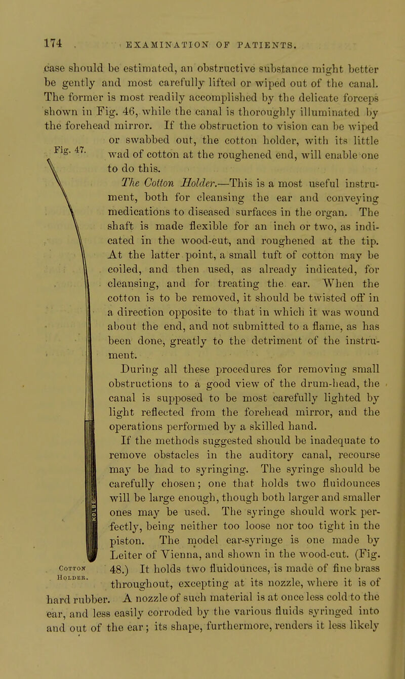 Fig. 47. case should be estimated, an obstructive substance might better be gently and most carefully lifted or wiped out of the canal. The former is most readily accomplished by the delicate forceps shown in Fig. 46, while the canal is thoroughly illuminated by the forehead mirror. If the obstruction to vision can be wiped or swabbed out, the cotton holder, with its little wad of cotton at the roughened end, will enable one to do this. The Cotton Holder.—This is a most useful instru- ment, both for cleansing the ear and conveying medications to diseased surfaces in the organ. The shaft is made flexible for an inch or two, as indi- cated in the wood-cut, and roughened at the tip. At the latter point, a small tuft of cotton may be coiled, and then used, as already indicated, for cleansing, and for treating tlie ear. When the cotton is to he removed, it should be twisted oft' in a direction opposite to that in which it was wound about the end, and not submitted to a flame, as has been done, greatly to the detriment of the instru- ment. During all these procedures for removing small obstructions to a good view of the drum-head, the canal is supposed to be most carefully lighted by light reflected from the forehead mirror, and the operations performed hy a skilled hand. If the methods suggested should be inadequate to remove obstacles in the auditory canal, recourse maj' be had to syringing. The syringe should be carefully chosen; one that holds two fluidounces will be large enough, though both larger and smaller ones may be used. The syringe should work per- fectly, being neither too loose nor too tight in the piston. The model ear-syringe is one made by Leiter of Vienna, and shown in the wood-cut. (Fig. 48.) It holds two fluidounces, is made of fine brass throughout, excepting at its nozzle, where it is of hard rubber. A nozzle of such material is at once less cold to the ear, and less easily corroded by the various fluids syringed into and out of the ear; its shape, furthermore, renders it less likely Cotton Holder.