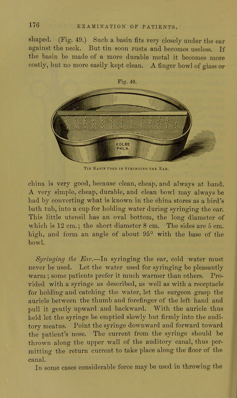 shaped. (Fig. 49.) Such a basin fits very closely under the ear against the neck. But tin soon rusts and becomes useless. If the basin be made of a more durable metal it becomes more costly, but no more easily kept clean. A finger bowl of glass or Fig. 49. Tin Basin used in Sibinginc} the Ear. china is very good, because clean, cheap, and always at hand. A very simple, cheap, durable, and clean bowl may always be had by converting what is known in the china stores as a bird's bath tub, into a cup for holding water during syringing the ear. This little utensil has an oval bottom, the long diameter of which is 12 cm.; the short diameter 8 cm. The sides are 5 cm. high, and form an angle of about 95° with the base of the bowl. Syringing the Ear.—In syringing the ear, cold water must never be used. Let the water used for syringing be pleasantly warm; some patients prefer it much warmer than others. Pro- vided with a syringe as described, as well as with a receptacle for holding and catching the water, let the surgeon grasp the auricle between the thumb and forefinger of the left hand and pull it gently upward and backward. With the auricle thus held let the syringe be emptied slowly but firmly into the audi- tory meatus. Point the syringe downward and forward toward the patient's nose. The current from the syringe should be thrown along the upper wall of the auditory canal, thus per- mitting the return current to take place along the floor of the canal. In some cases considerable force may be used in throwing the