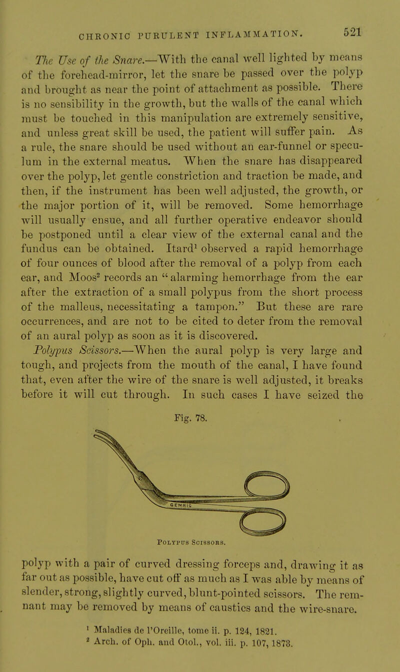 Tlie Use of the Snare.—W\t\\ the canal well lighted by means of the forehead-mirror, let the snare be passed over the polyp and brought as near the point of attachment as possible. There is no sensibility in the growth, but the walls of the canal which must be touched in this manipulation are extremely sensitive, and unless great skill be used, the patient will suffer pain. As a rule, the snare should be used without an ear-funnel or specu- lum in the external meatus. When the snare has disappeared over the polyp, let gentle constriction and traction be made, and then, if the instrument has been well adjusted, the growth, or the major portion of it, will be removed. Some hemorrhage will usually ensue, and all further operative endeavor should be postponed until a clear view of the external canal and the fundus can be obtained. Itard^ observed a rapid hemorrhage of four ounces of blood after the removal of a polyp from each ear, and Moos^ records an alarming hemorrhage from the ear after the extraction of a small polypus from the short process of the malleus, necessitating a tampon. But these are rare occurrences, and are not to be cited to deter from the removal of an aural polyp as soon as it is discovered. Polypus Scissors.—When the aural polyp is very large and tough, and projects from the mouth of the canal, I have found that, even after the wire of the snare is well adjusted, it breaks before it will cut through. In such cases I have seized the Fig. 78. Polypus Scissors. polyp with a pair of curved dressing forceps and, drawing it as far out as possible, have cut off as much as I was able by means of slender, strong, slightly curved, blunt-pointed scissors. The rem- nant may be removed by means of caustics and the wire-snare. ' Maladies de I'Oreille, tome ii. p. 124, 1821. 2 Arch, of Oph. aud Otol., vol. iii. p. 107,1873.