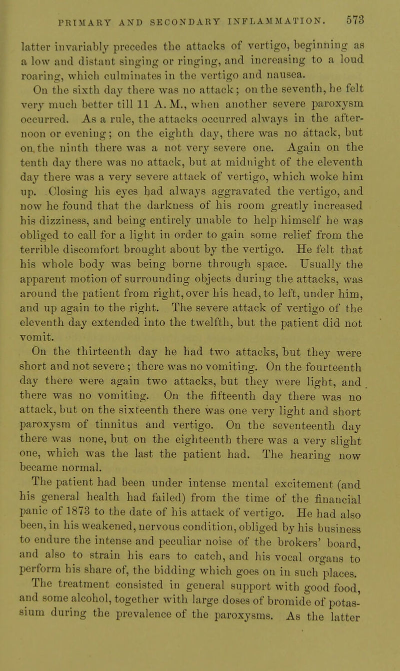 latter invariably precedes the attacks of vertigo, beginning as a low and distant singing or ringing, and increasing to a loud roaring, which culminates in the vertigo and nausea. On the sixth day there was no attack; on the seventh, he felt very much better till 11 A.M., when another severe paroxysm occurred. As a rule, the attacks occurred always in the after- noon or evening; on the eighth day, there was no attack, but on, the ninth there was a not very severe one. Again on the tenth day there was no attack, but at midnight of the eleventh day there was a very severe attack of vertigo, which woke him up. Closing his eyes had always aggravated the vertigo, and now he found that the darkness of his room greatly increased his dizziness, and being entirely unable to help himself he was obliged to call for a light in order to gain some relief from the terrible discomfort brought about by the vertigo. He felt that his whole body was being borne through space. Usually the apparent motion of surrounding objects during the attacks, was around the patient from right, over his head, to left, under him, and up again to the right. The severe attack of vertigo of the eleventh day extended into the twelfth, but the patient did not vomit. On the thirteenth day he had two attacks, but they were short and not severe ; there was no vomiting. On the fourteenth day there were again two attacks, but they were light, and there was no vomiting. On the fifteenth day there was no attack, but on the sixteenth there w^as one very light and short paroxysm of tinnitus and vertigo. On the seventeenth day there was none, but on the eighteenth there was a very slight one, which was the last the patient had. The hearing now became normal. The jDatient had been under intense mental excitement (and his general health had failed) from the time of the financial panic of 1873 to the date of his attack of vertigo. He had also been, in his weakened, nervous condition, obliged by his business to endure the intense and peculiar noise of the brokers' board, and also to strain his ears to catch, and his vocal organs to perform his share of, the bidding which goes on in such places. The treatment consisted in general support with good food and some alcohol, together -with large doses of bromide of potas- sium during the prevalence of the paroxysms. As the latter