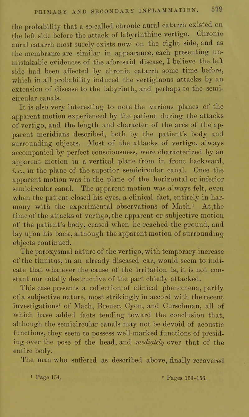 the probability that a so-called chronic aural catarrh existed on the left side before the attack of labyrinthine vertigo. Chronic aural catarrh most surely exists now on the right side, and as the membran£e are similar in appearance, each presenting un- mistakable evidences of the aforesaid disease, I believe the left side had been affected by chronic catarrh some time before, which in all probability induced the vertiginous attacks by an extension of disease to the labyrinth, and perhaps to the semi- circular canals. It is also very interesting to note the various planes of the apparent motion experienced by the patient during the attacks of vertigo, and the length and character of the arcs of the ap- parent meridians described, both by the patient's body and surrounding objects. Most of the attacks of vertigo, always accompanied b}^ perfect consciousness, were characterized by an apparent motion in a vertical plane from in front backward, i. e., in the plane of the superior semicircular canal. Once the apparent motion was in the plane of the horizontal or inferior semicircular canal. The apparent motion was always felt, even when the patient closed his eyes, a clinical fact, entirely in har- mony with the experimental observations of Mach.^ At .the time of the attacks of vertigo, the apparent or subjective motion of the patient's body, ceased when he reached the ground, and lay upon his back, although the apparent motion of surrounding objects continued. The paroxysmal nature of the vertigo, with temporary increase of the tinnitus, in an already diseased ear, would seem to indi- cate that whatever the cause of the irritation is, it is not con- stant nor totally destructive of the part chiefly attacked. This case presents a collection of clinical phenomena, partly of a subjective nature, most strikingly in accord with the recent investigations^ of Mach, Breuer, Cyon, and Curschman, all of which have added facts tending toward the conclusion that, although the semicircular canals may not be devoid of acoustic functions, they seem to possess well-marked functions of presid- ing over the pose of the head, and mediately over that of the entire body. The man who suffered as described above, finally recovered ' Page 154. « Pages 153-156.