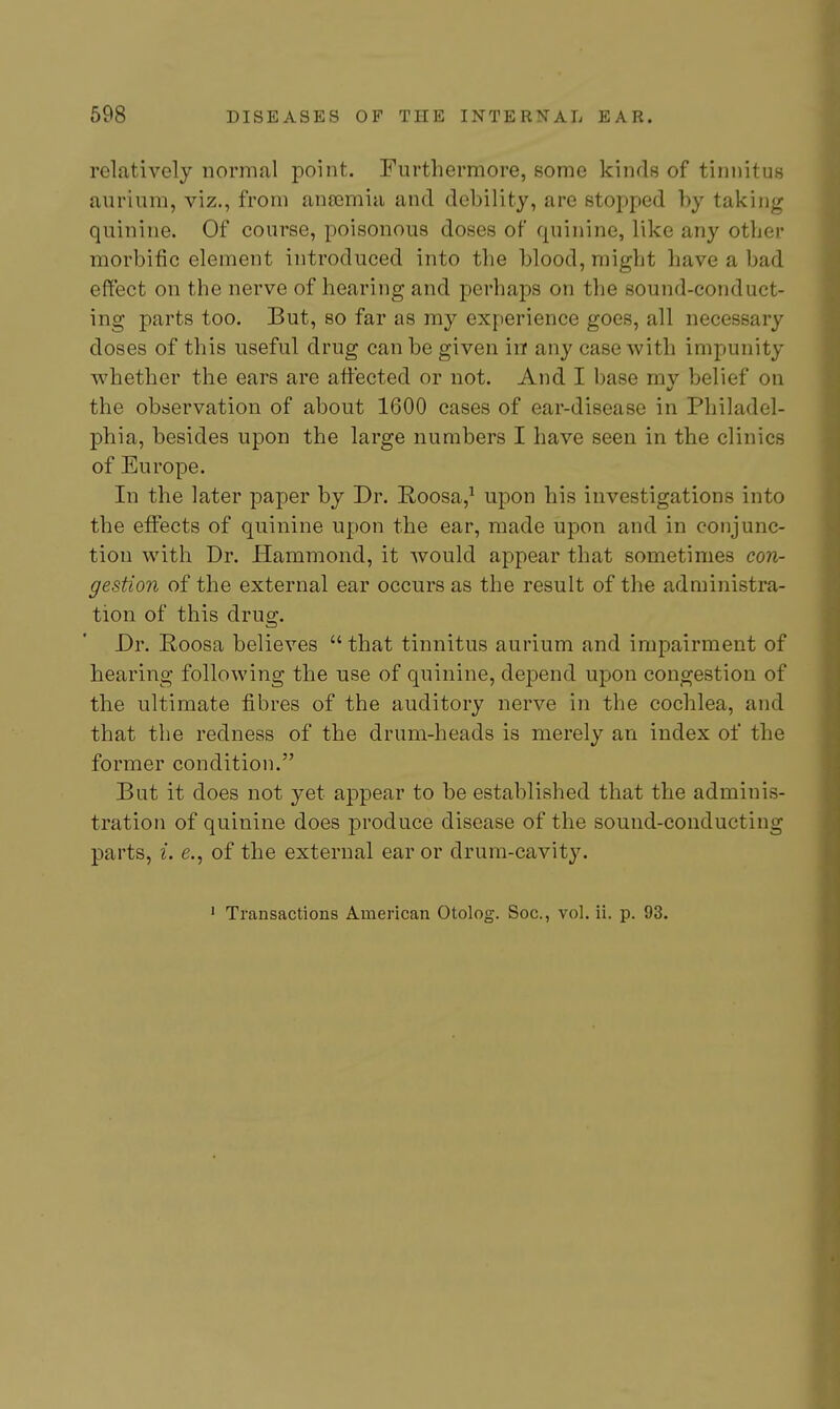 relatively normal point. Furthermore, some kinds of tinnitus aurium, viz., from an£emia and debility, are stopped by taking quinine. Of course, poisonous doses of quinine, like any other morbific element introduced into the blood, might have a bad effect on the nerve of hearing and perhaps on the sound-conduct- ing parts too. But, so far as my experience goes, all necessary doses of this useful drug can be given in any case with impunity whether the ears are affected or not. And I base mv belief on the observation of about 1600 cases of ear-disease in Philadel- phia, besides upon the large numbers I have seen in the clinics of Europe. In the later paper by Dr. Roosa,^ upon his investigations into the effects of quinine upon the ear, made upon and in conjunc- tion with Dr. Hammond, it would appear that sometimes con- gestion of the external ear occurs as the result of the administra- tion of this drug. Dr. Roosa believes  that tinnitus aurium and impairment of hearing following the use of quinine, depend upon congestion of the ultimate fibres of the auditory nerve in the cochlea, and that the redness of the drum-heads is merely an index of the former condition. But it does not yet appear to be established that the adminis- tration of quinine does j)roduce disease of the sound-conducting parts, I. e., of the external ear or drum-cavity. ' Transactions American Otolog. Soc, vol. ii. p. 93.