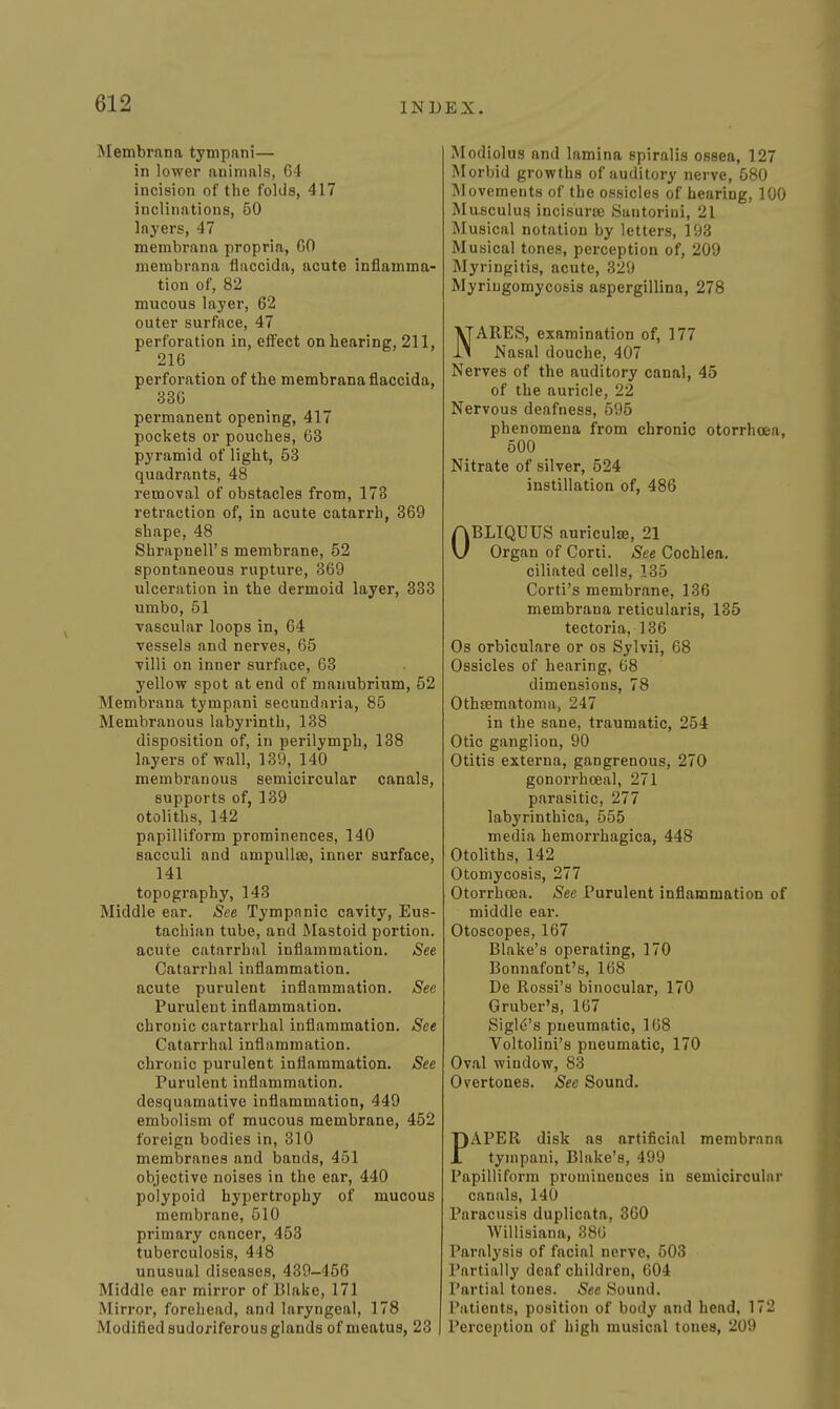 Membrnna tympnni— in lower anininls, G4 incision of the folds, 417 inclinations, 50 layers, 47 membrana propria, 60 membrana flaccida, acute inflamma- tion of, 82 mucous layer, 62 outer surface, 47 perforation in, effect on hearing, 211, 216 perforation of the membrana flaccida, 336 permanent opening, 417 pockets or pouches, 63 pyramid of light, 53 quadrants, 48 removal of obstacles from, 178 retraction of, in acute catarrh, 369 shape, 48 Shrapnell's membrane, 52 spontaneous rupture, 369 ulceration in the dermoid layer, 333 umbo, 51 vascular loops in, 64 vessels and nerves, 65 villi on inner surface, 63 yellow spot at end of manubrium, 52 Membrana tympani secundaria, 85 Membranous labyrinth, 138 disposition of, in perilymph, 138 layers of wall, 139, 140 membranous semicircular canals, supports of, 139 otoliths, 142 papilliform prominences, 140 sacculi and ampullae, inner surface, 141 topography, 143 Middle ear. See Tympnnic cavity, Eus- tachian tube, and Mastoid portion. acute catarrhal inflammation. See Catarrhal inflammation. acute purulent inflammation. See Purulent inflammation. chronic cartarrhal inflammation. See Catarrhal inflammation. chronic purulent inflammation. See Purulent inflammation. desquamative inflammation, 449 embolism of mucous membrane, 452 foreign bodies in, 310 membranes and bands, 451 objective noises in the ear, 440 polypoid hypertrophy of mucous membrane, 510 primary cancer, 453 tuberculosis, 448 unusual diseases, 439-456 Middle ear mirror of Blake, 171 Mirror, forehead, and laryngeal, 178 Modified sudoriferous glands of meatus, 23 Modiolus and lamina spiralis ossea, 127 Morbid growths of auditory nerve, 580 IMovementH of the ossicles of hearing, 100 Masculua incisurae Santoriui, 21 Musical notation by letters, 193 Musical tones, perception of, 209 Myringitis, acute, 329 Myriugomycosis aspergillina, 278 NARES, examination of, 177 Nasal douche, 407 Nerves of the auditory canal, 45 of the auricle, 22 Nervous deafness, 595 phenomena from chronic otorrhoea, 600 Nitrate of silver, 524 instillation of, 486 OBLIQUUS auricula, 21 Organ of Corii. See Cochlea, ciliated cells, 135 Corti's membrane, 136 membrana reticularis, 135 tectoria, 136 Os orbiculare or os Sylvii, 68 Ossicles of hearing, 68 dimensions, 78 Othsematonia, 247 in the sane, traumatic, 254 Otic ganglion, 90 Otitis externa, gangrenous, 270 gonorrhceal, 271 parasitic, 277 labyrinthica, 555 media hemorrhagica, 448 Otoliths, 142 Otomycosis, 277 Otorrhoea. See Purulent inflammation of middle ear. Otoscopes, 167 Blake's operating, 170 Bonnafont's, 168 De Rossi's binocular, 170 Gruber'a, 167 Sigle's pneumatic, 168 Voltolini's pneumatic, 170 Oval window, 83 Overtones. See Sound. PAPER disk as artificial membrana tympani, Blake's, 499 Papilliform prominences in semicircular canals, 140 Paracusis duplicata, 360 Willisiana, 380 Paralysis of facial nerve, 503 Partially deaf children, 604 Partial tones. See Sound. Patients, position of body and head, 172 Perception of high musical tones, 209