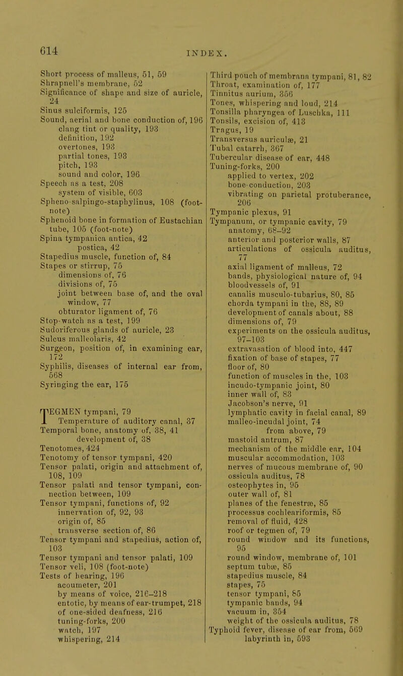 Short process of malleus, 51, 59 Shrnpnell's membrane, 62 Significance of shape and size of auricle, 24 Sinus sulciformis, 125 Sound, aerial and bone conduction of, 196 clang tint or quality, 193 definition, 192 overtones, 198 partial tones, 193 pitch, 193 sound and color, 196 Speech as a test, 208 system of visible, 603 Spheno salpingo-staphylinus, 108 (foot- note) Sphenoid bone in formation of Eustachian tube, 105 (foot-note) Spina tympanica antica, 42 postica, 42 Stapedius muscle, function of, 84 Stapes or stirrup, 75 dimensions of, 76 divisions of, 75 joint between base of, and the oval window, 77 obturator ligament of, 76 Stop-watch as a test, 199 Sudoriferous glands of auricle, 23 Sulcus malleolaris, 42 Surgieon, position of, in examining ear, 172 Syphilis, diseases of internal ear from, 568 Syringing the ear, 175 TEGMEN tympani, 79 Temperature of auditory canal, 37 Temporal bono, anatomy uf, 38, 41 development of, 38 Tenotomes, 424 Tenotomy of tensor tympani, 420 Tensor palati, origin and attachment of, 108, 109 Tensor palati and tensor tympani, con- nection between, 109 Tensor tympani, functions of, 92 innervation of, 92, 93 origin of, 85 transverse section of, 86 Tensor tympani and stapedius, action of, 103 Tensor tympani and tensor palati, 109 Tensor veli, 108 (foot-note) Tests of hearing, 190 acoumeter, 201 by means of voice, 216-218 entotic, by means of ear-trumpet, 218 of one-sided deafness, 216 tuning-forks, 200 watch, 197 whispering, 214 Tiiird pouch of membrann tympani, 81, 82 Throat, examination of, 177 Tinnitus aurium, 356 Tones, whispering and loud, 214 Tonsilla pharyngea of Luschka, 111 Tonsils, excision of, 413 Tragus, 19 Transversus auriculae, 21 Tubal catarrh, 367 Tubercular disease of ear, 448 Tuning-forks, 200 applied to vertex, 202 bone-conduction, 203 vibrating on parietal protuberance, 206 Tympanic plexus, 91 Tympanum, or tympanic cavity, 79 anatomy, 68-92 anterior and posterior walls, 87 articulations of ossicula auditus, 77 axial ligament of malleus, 72 bands, physiological nature of, 94 bloodvessels of, 91 canalis musculo-tubarius, 80, 85 chorda tympani in the, 88, 89 development of canals about, 88 dimensions of, 79 experiments on the ossicula auditus, 97-103 extravasation of blood into, 447 fixation of base of stapes, 77 floor of, 80 function of muscles in the, 103 incudo-tympanic joint, 80 inner wall of, 83 Jacobson's nerve, 91 lymphatic cavity in facial canal, 89 nialleo-incudal joint, 74 from above, 79 mastoid antrum, 87 mechanism of the middle ear, 104 muscular accommodation, 103 nerves of mucous membrane of, 90 ossicula auditus, 78 osteophytes in, 95 outer wall of, 81 planes of the fenestrce, 85 processus cochleariformis, 85 removal of fluid, 428 roof or tegmen of, 79 round window and its functions, 95 round window, membrane of, 101 septum tubiB, 85 stapedius muscle, 84 stapes, 75 tensor tympani, 85 tympanic bands, 94 vacuum in, 354 weight of the ossicula auditus, 78 Typhoid fever, disease of ear from, 6G9 labyrinth in, 593