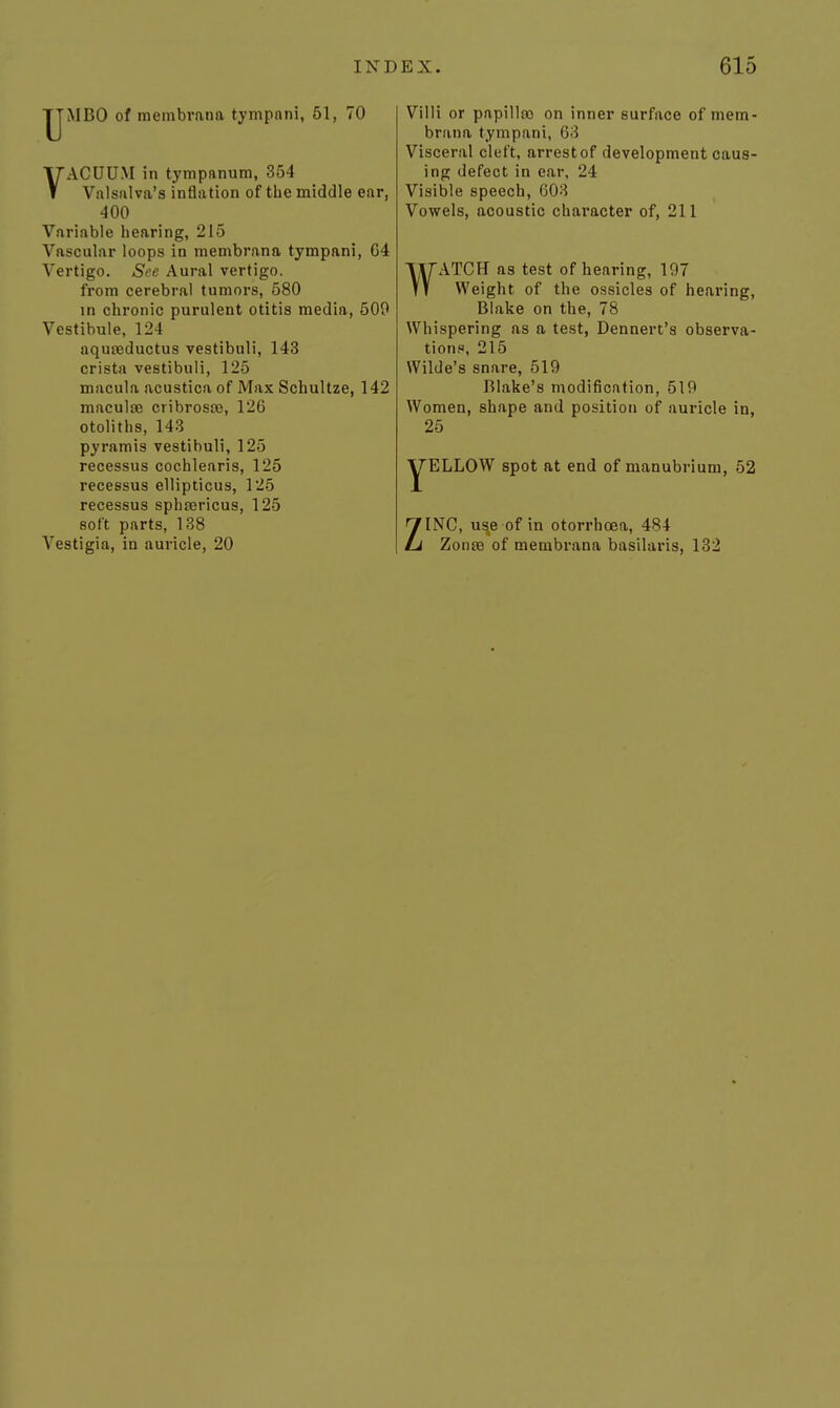 ■yMBO of membrana tympnni, 61, 70 VACUUM in tympnnum, 354 Valsalva's inflation of the middle ear, 400 Variable hearing, 215 Vascular loops in membrana tympani, 64 Vertigo. See Aural vertigo. from cerebral tumors, 580 in chronic purulent otitis media, 509 Vestibule, 124 aquseductus vestibuli, 143 crista vestibuli, 125 macula acustica of Max Schultze, 142 maculoe cribroste, 126 otoliths, 143 pyramis vestibuli, 125 recessus cochlearis, 125 recessus ellipticus, 125 recessus sphsericus, 125 soft parts, 188 Villi or papillso on inner surface of mem- brana tympani, 63 Visceral cleft, arrest of development caus- ing defect in ear, 24 Visible speech, 603 Vowels, acoustic character of, 211 WATCH as test of hearing, 197 Weight of the ossicles of hearing, Blake on the, 78 Whispering as a test, Dennert's observa- tionn, 215 Wilde's snare, 519 Blake's modification, 519 Women, shape and position of auricle in, 25 YELLOW spot at end of manubrium, 52 ZINC, u^e of in otorrhoea, 484