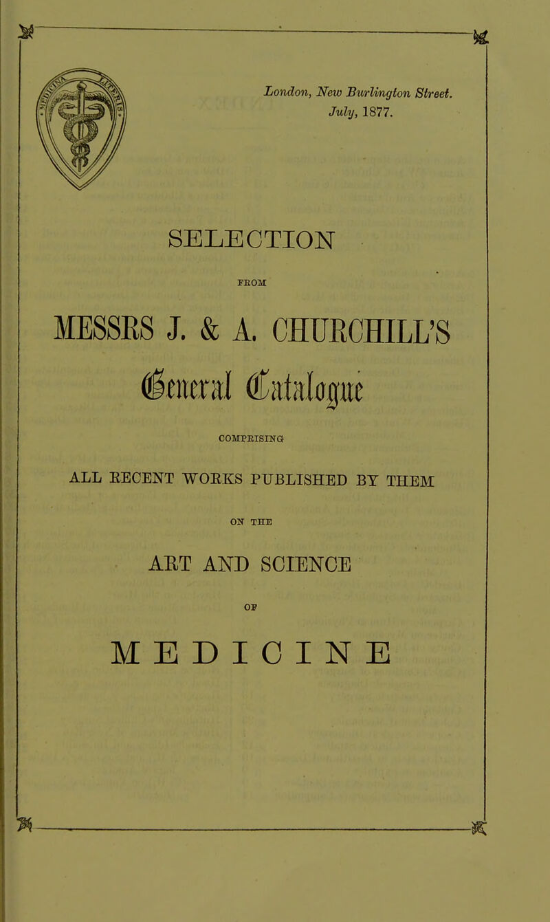 London, New Burlington Street. July, 1877. SELECTION PEOM MESSRS J. & A. CHURCHILL'S COMPEISINa ALL EECENT WOEKS PUBLISHED BY THEM ON THE AET AND SCIENCE OP MEDICINE