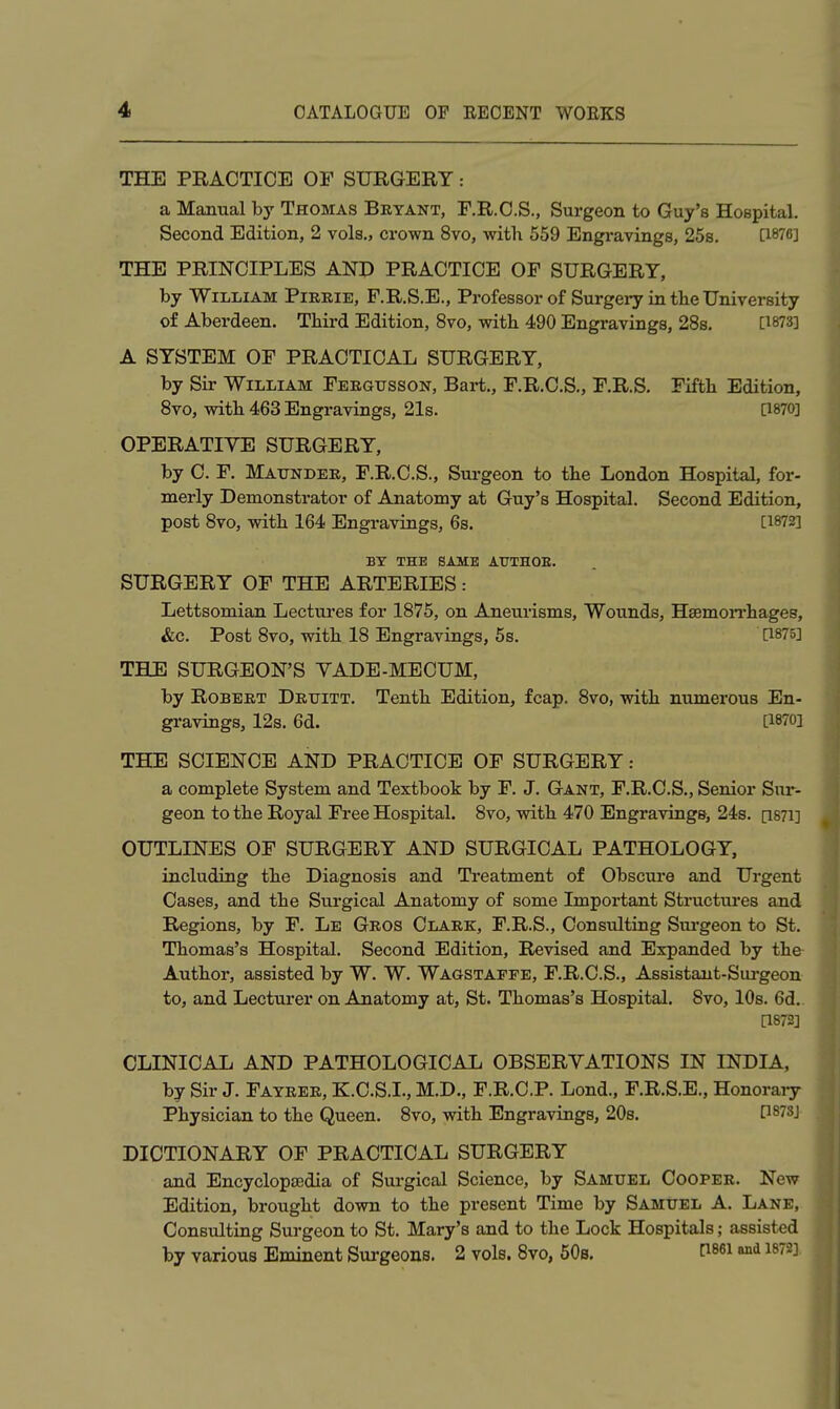 THE PRACTICE OF SURGERY: a Manual by Thomas Bryant, F.R.O.S., Surgeon to Guy's Hospital. Second Edition, 2 vols., crown 8vo, with 559 Engravings, 258. [1876] THE PRINCIPLES AND PRACTICE OF SURGERY, by William Pireie, F.R.S.E., Professor of Surgeiy in the University of Aberdeen. Third Edition, 8vo, with 490 Engravings, 28s. [^873] A SYSTEM OF PRACTICAL SURGERY, by Sir William Feegusson, Bai-t., F.R.C.S., F.R.S. Fifth Edition, 8vo, with 463 Engravings, 21s. a870] OPERATIVE SURGERY, by C. F. Maundee, F.R.C.S., Sm-geon to the London Hospital, for- merly Demonstrator of Anatomy at Guy's Hospital. Second Edition, post 8vo, with 164 Engravings, 6s. [1872] BY THE SAME ATJTHOE. SURGERY OF THE ARTERIES: Lettsomian Lectures for 1875, on Aneurisms, Wounds, HsemoiThages, &c. Post 8vo, with 18 Engravings, 5s. [1875] THE SURGEON'S VADE-MECUM, by RoBEET Dettitt. Tenth Edition, fcap. 8vo, with numerous En- gravings, 12s. 6d. [1870] THE SCIENCE AND PRACTICE OF SURGERY: a complete System and Textbook by F. J. Gant, F.R.C.S., Senior Sur- geon to the Royal Free Hospital. 8vo, with 470 Engravings, 24s. [i87l] OUTLINES OF SURGERY AND SURGICAL PATHOLOGY, including the Diagnosis and Treatment of Obscui'e and Urgent Cases, and the Surgical Anatomy of some Important Structures and Regions, by F. Le Geos Clark, F.R.S., Consulting Surgeon to St. Thomas's Hospital. Second Edition, Revised and Expanded by the Author, assisted by W. W. Waustaffe, F.R.C.S., Assistant-Sui-geon to, and Lecturer on Anatomy at, St. Thomas's Hospital. 8vo, 10s. 6d.. [1872] CLINICAL AND PATHOLOGICAL OBSERVATIONS IN INDIA, by Sir J. Fayeee, K.C.S.I., M.D., F.R.C.P. Lond., F.R.S.E., Honoraiy Physician to the Queen. 8vo, with Engravings, 20s. [1873J DICTIONARY OF PRACTICAL SURGERY and Encyclopaedia of Surgical Science, by Samuel Cooper. New Edition, brought down to the present Time by Samuel A. Lane, Consulting Surgeon to St. Mary's and to the Lock Hospitals; assisted by various Eminent Sm-geons. 2 vols. 8vo, 50s. fis^i and 1872],