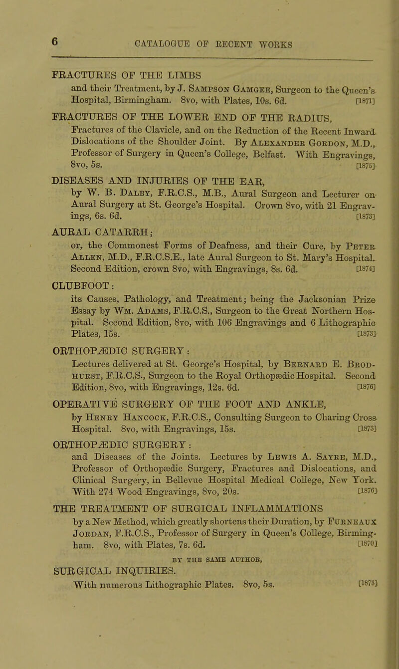 FRACTURES OF THE LIMBS and their Treatment, by J. Sampson Gamgee, Surgeon to the Queen's Hospital, Birmingham, 8vo, with Plates, 10s. 6d. [1871] FRACTURES OF THE LOWER END OF THE RADIUS, Fractures of the Clavicle, and on the Reduction of the Recent Inward Dislocations of the Shoulder Joint. By Alexander Goedon, M.D,, Professor of Surgery in Queen's CoUege, Belfast. With Engravings, 8V0, 5s. [1875] DISEASES AND INJURIES OF THE EAR, by W. B. Dalbt, F.R.C.S., M.B., Aural Surgeon and Lecturer on Aural Surgery at St. George's Hospital. Crown 8vo, with 21 Engi-av- ings, 6s. 6d. [1873] AURAL CATARRH J or, the Commonest Forms of Deafness, and their Cure, by Peter Allen, M.D., F.R.C.S.E., late Aural Surgeon to St. Mary's Hospital. Second Edition, crown Bvo, with Engravings, 8s. 6d. Ci874] CLUBFOOT: its Causes, Pathology, and Treatment; being the Jacksonian Piize Essay by Wm. Adams, F.R.C.S., Surgeon to the Great Northern Hos- pital. Second Edition, 8vo, with 106 Engravings and 6 Lithographic Plates, 15s. [1873] ORTHOPEDIC SURGERY : Lectures delivered at St. George's Hospital, by Bernard E. Brod- HTJRST, F.R.C.S., Surgeon to the Royal Orthopaedic Hospital. Second Edition, 8vo, with Engravings, 12s. 6d. [1876J OPERATIYE SCTRGERY OF THE FOOT AND ANKLE, by Henry Hancock, F.R.C.S., Consulting Surgeon to Charing Cross- Hospital. 8vo, with Engravings, 15s. [1873] ORTHOPEDIC SURGERY : and Diseases of the Joints. Lectures by Levitis A. Sayre, M.D., Professor of Orthopaedic Surgery, Fractures and Dislocations, and Clinical Surgery, in Bellevue Hospital Medical College, New York. With 274 Wood Engravings, 8vo, 20s. [1876] THE TREATMENT OF SURGICAL INFLAMMATIONS by a New Method, which greatly shortens theii- Dui'ation, by Furnbaux Jordan, F.R.C.S., Professor of Surgery in Queen's College, Birming- ham. 8vo, with Plates, 7s. 6d. [isToj BX THE SAME AUTHOE, SURGICAL INQUIRIES. With numerous Lithographic Plates. 8vo, 5s. [1878]