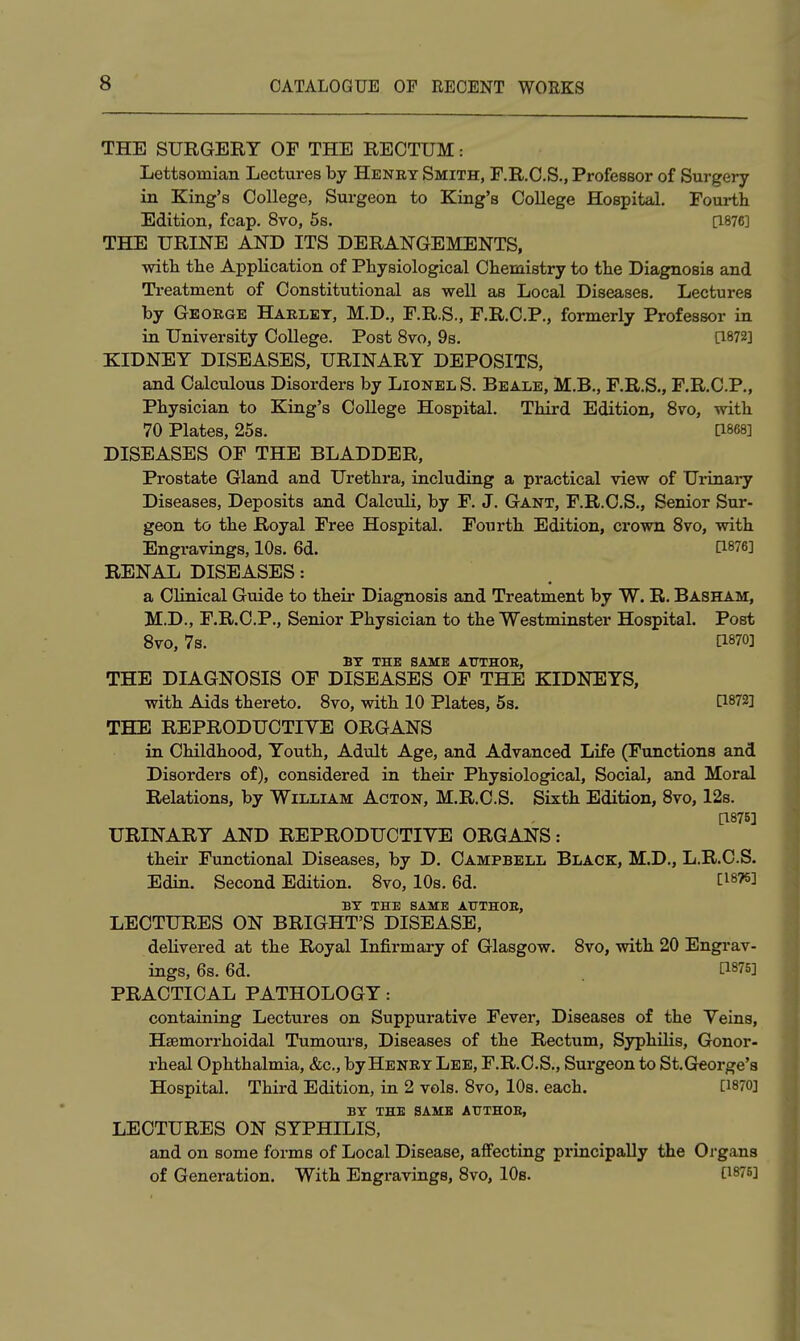 THE SURGERY OF THE RECTUM: Lettsoinian Lectures by Henky Smith, F.R.C.S., Professor of Surgery in King's College, Surgeon to King's College Hospital. Fourth Edition, fcap. 8vo, 5s. [1876] THE URINE AND ITS DERANGEMENTS, witii tlie Application of Pliysiological Chemistry to the Diagnosis and Treatment of Constitutional as well as Local Diseases. Lectures by George Harlet, M.D., F.R.S., F.R.C.P., formerly Professor in in University College. Post 8vo, 9s. [1872] KIDNEY DISEASES, URINARY DEPOSITS, and Calculous Disorders by Lionel S. Beale, M.B,, F.R.S., F.R.C.P., Physician to King's College Hospital. Third Edition, 8vo, with 70 Plates, 25s. pses] DISEASES OF THE BLADDER, Prostate Gland and Urethra, including a practical view of Urinary Diseases, Deposits and Calculi, by F. J. Gant, F.R.C.S,, Senior Sur- geon to the Royal Free Hospital. Fourth Edition, crown Svo, with Engravings, 10s. 6d. [1876] RENAL DISEASES: a Clinical Guide to their Diagnosis and Treatment by W. R. Basham, M.D., F.R.C.P., Senior Physician to the Westminster Hospital. Post Svo, 7s. [1870] BX THE SAME AUTHOB, THE DIAGNOSIS OF DISEASES OF THE KIDNEYS, with Aids thereto. Svo, with 10 Plates, 5s. [1872] THE REPRODUCTIVE ORGANS in Childhood, Youth, Adult Age, and Advanced Life (Functions and Disorders of), considered in their Physiological, Social, and Moral Relations, by William Acton, M.R.C.S. Sixth Edition, Svo, 12s. a875] URINARY AND REPRODUOTIYE ORGANS : their Functional Diseases, by D. Campbell Black, M.D., L.R.C.S. Edin. Second Edition. Svo, 10s. 6d. [^876] BY THE SAME ATJTHOB, LECTURES ON BRIGHT'S DISEASE, delivered at the Royal Infirmary of Glasgow. Svo, with 20 Engi*av- ings, 6s. 6d. [1875] PRACTICAL PATHOLOGY: containing Lectures on Suppurative Fevei*, Diseases of the Veins, Ha;morrhoidal Tumours, Diseases of the Rectum, Syphilis, Gonor- rheal Ophthalmia, &c., by Henry Lee, F.R.C.S., Surgeon to St.Greorge's Hospital. Third Edition, in 2 vols. Svo, 10s. each. [1870] BY THE SAME AUTHOE, LECTURES ON SYPHILIS, and on some forms of Local Disease, affecting principally the Oi'gans of Generation. With Engravings, Svo, 10s. [1876]