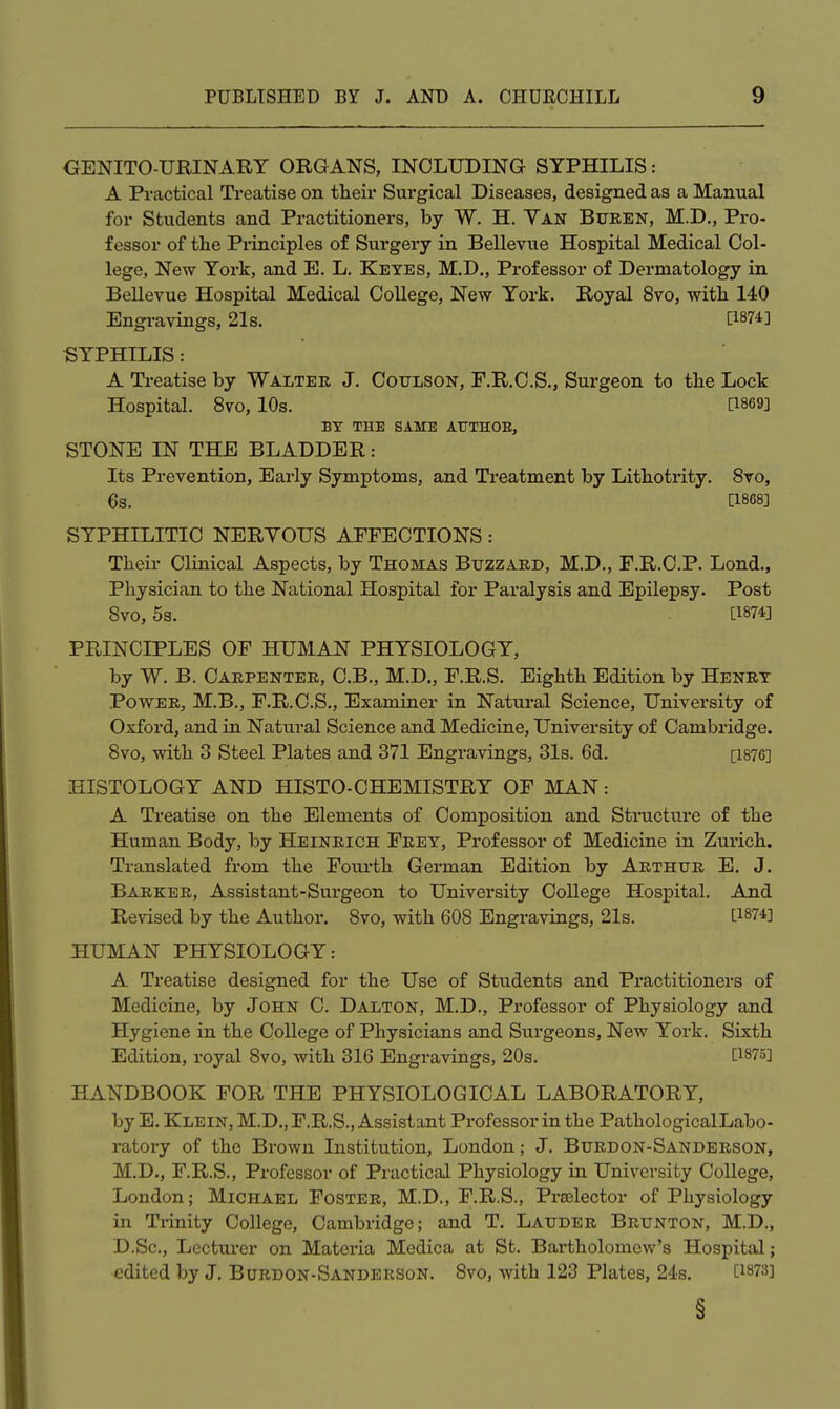 OENITO-URINART ORGANS, INCLUDING SYPHILIS: A Practical Treatise on their Surgical Diseases, designed as a Manual for Students and Practitioners, by W. H. Yan Bueen, M.D,, Pro- fessor of tlie Principles of Surgery in Bellevue Hospital Medical Col- lege, New York, and E. L. Keyes, M.D., Professor of Dermatology in BeUevue Hospital Medical College, New York. Royal 8vo, with 140 Engravings, 21s. [1874] •SYPHILIS: A Ti-eatise by Walter J. Coulson, F.R.C.S., Surgeon to the Lock Hospital. 8vo, 10s. [1869] BT THE SAME ATJTHOE, STONE IN THE BLADDER: Its Prevention, Early Symptoms, and Treatment by Litbotrity. 8vo, 6s. [1868] SYPHILITIC NERVOUS AFFECTIONS: Their Clinical Aspects, by Thomas Buzzard, M.D., F.R.C.P. Lond., Physician to the National Hospital for Paralysis and Epilepsy. Post 8vo, 5s. [1874] PRINCIPLES OF HUMAN PHYSIOLOGY, by W. B. Carpenter, C.B., M.D., F.R.S. Eighth Edition by Henry Power, M.B., F.R.C.S., Examiner in Natural Science, University of Oxford, and in Natural Science and Medicine, University of Cambridge. 8vo, with 3 Steel Plates and 371 Engravings, 31s. 6d. [1876] HISTOLOGY AND HISTO-CHEMISTRY OF MAN: A Treatise on the Elements of Composition and Structure of the Human Body, by Heinrich Frey, Professor of Medicine in Zurich. Translated from the Fourth German Edition by Arthur E, J. Barker, Assistant-Surgeon to University College Hospital. And Revised by the Author. 8vo, with 608 Engravings, 21s. [1874] HUMAN PHYSIOLOGY: A Treatise designed for the Use of Students and Practitioners of Medicine, by John C. Dalton, M.D., Professor of Physiology and Hygiene in the College of Physicians and Stirgeons, New York. Sixth Edition, royal 8vo, with 316 Engravings, 20s. [1875] HANDBOOK FOR THE PHYSIOLOGICAL LABORATORY, by E. Klein, M.D., F.R.S., Assistant Professor in the Pathological Labo- ratory of the Brown Institution, London; J. Burdon-Sanderson, M.D., F.R.S., Professor of Practical Physiology in University College, London; Michael Foster, M.D., F.R.S., Praelector of Physiology in Trinity College, Cambridge; and T. Lauder Brunton, M.D., D.Sc, Lecturer on Materia Medica at St. Bartholomew's Hospital; edited by J. Burdon-Sanderson. 8vo, Avith 123 Plates, 24s. [1873] §