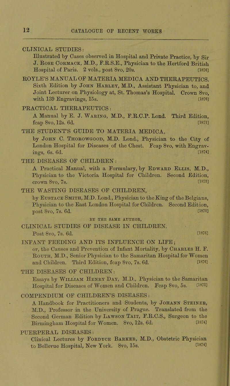 CLINICAL STUDIES: Illustrated by Cases observed in Hospital and Private Practice, by Sir J. Rose Oormack, M.D., F.R.S.E., Physician to the Hertford British Hospital of Paris. 2 vols., post 8vo, 20s. [1876] ROTLE'S MANUAL OF MATERIA MEDICA AND THERAPEUTICS. Sixth Edition by John Harley, M.D., Assistant Physician to, and Joint Lecturer on Physiology at, St. Thomas's Hospital. Crown 8vo, with 139 Engravings, 15s. [1876] PRACTICAL THERAPEUTICS: A Manual by E. J, Waring, M.D., F.R.C.P. Lond. Third Edition, fcap 8vo, 12s. 6d. [i87i] THE STUDENT'S GUIDE TO MATERIA MEDICA, by John C. Thorowgood, M.D. Lond., Physician to the City of London Hospital for Diseases of the Chest. Fcap Svo, with Engrav- ings, 6s. 6d. [1874] THE DISEASES OF CHILDREN: A Practical Manual, with a Formulary, by Edward Ellis, M.D., Physician to the Victoria Hospital for Children. Second Edition, crown Svo, 7s. C^873] THE WASTING DISEASES OF CHILDREN, by Eustace Smith, M.D. Lond., Physician to the King of the Belgians, Physician to the East London Hospital for Children. Second Edition, post Svo, 7s. 6d. [1870] BY THE SAME ATTTHOE, CLINICAL STUDIES OF DISEASE IN CHILDREN. Post Svo, 7s. 6d. [1876] INFANT FEEDING AND ITS INFLUENCE ON LIFE; or, the Causes and Prevention of Infant Mortality, by Charles H. F. RoxTTH, M.D., Senior Physician to the Samaritan Hospital for Women and Childi-en. Thii-d Edition, fcap Svo, 7s. 6d. [1876] THE DISEASES OF CHILDREN: Essays by William Henry Day, M.D., Physician to the Samaritan Hospital for Diseases of Women and Children. Fcap Svo, 6s. [1873] COMPENDIUM OF CHILDREN'S DISEASES: A Handbook for Practitioners and Students, by Johann Steiner, M.D., Professor in the University of Prague. Translated from the Second German Edition by Lawson Tait, F.R.C.S., Surgeon to the Birmingham Hospital for Women. Svo, 12s. 6d. [1874] PUERPERAL DISEASES: Clinical Lectures by Fordyce Barker, M.D., Obstetric Physician to Bellevue Hospital, New York. Svo, 15s. [i874]