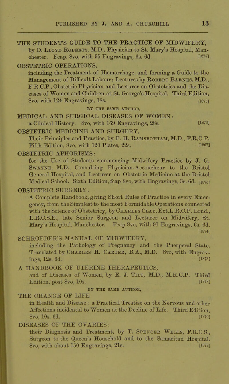 THE STUDENT'S GUIDE TO THE PRACTICE OF MIDWIFERY, by D. Lloyd Roberts, M.D., Physician to St. Mary's Hospital, Man- chester. Fcap. 8vo, with 95 Engravings, 6s. 6d. OBSTETRIC OPERATION'S, including the Treatment of Haemorrhage, and forming a Guide to the Management of Difficult Labour; Lectures by Robert Barnes, M.D., F.R.C.P., Obstetric Physician and Lecturer on Obstetrics and the Dis- eases of Women and Children at St. George's Hospital. Thii'd Edition, 8vo, with 124 Engravings, 18s. [1875] BY THE SAME ATTTHOE, MEDICAL AND SURGICAL DISEASES OF WOMEN: a Clinical History. 8vo, with 169 Engravings, 28s, [1873] OBSTETRIC MEDICINE AND SURGERY, Their Pi-inciples and Practice, by F. H. Ramsbotham, M.D., F.R.C.P. Fifth Edition, 8vo, with 120 Plates, 22s. [1867] OBSTETRIC APHORISMS: for the Use of Students commencing Midwifery Practice by J. G. SwAYNE, M.D., Consulting Physician-Accouchem- to the Bi-istol General Hospital, and Lecturer on Obstetric Medicine at the Bristol Medical School. Sixth Edition, fcap 8vo, with Engravings, 3s. 6d. [1876] OBSTETRIC SURGERY: A Complete Handbook, giving Short Rules of Practice in every Emer- gency, from the Simplest to the most Formidable Operations connected with the Science of Obstetricy, by Charles Clay, Ext.L.R.C.P. Lond., L.R.C.S.E., late Senior Surgeon and Lecturer on Midwifery, St. Mary's Hospital, Manchester. Fcap 8vo, with 91 Engravings, 6s. 6d. [1874] SCHROEDER'S MANUAL OF MIDWIFERY, including the Pathology of Pregnancy and the Puerperal State. Translated by Charles H. Carter, B.A., M.D. 8vo, with Engrav- ings, 12s. 6d. [1873] A HANDBOOK OF UTERINE THERAPEUTICS, and of Diseases of Women, by E. J. Tilt, M.D., M.R.C.P. Third Edition, post 8vo, 10s. [18S8] BY THE SAME AUTHOE, THE CHANGE OF LIFE in Health and Disease : a Practical Treatise on the Nervous and other Affections incidental to Women at the Decline of Life. Third Edition, 8vo, 10s. 6d. [1870] DISEASES OF THE OVARIES: their Diagnosis and Treatment, by T. Spencer Wells, F.R.C.S., Surgeon to the Queen's Household and to the Samaritan Hospital. 8vo, with about 150 Engravings, 21s. [1872]