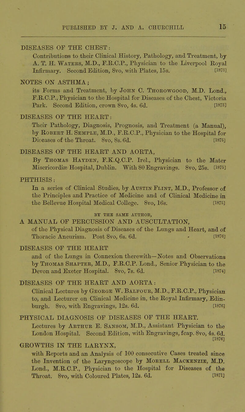 DISEASES OF THE CHEST Contribxitions to their Clinical Histoiy, Pathology, and Treatment, by A. T. H. Waters, M.D., F.R.O.P., Physician to the Liverpool Royal Infirmary. Second Edition, 8vo, with Plates, 15s. [1873] NOTES ON ASTHMA; its Forms and Treatment, by John C. Thoeowgood, M.D. Lond., F.R.C.P., Physician to the Hospital for Diseases of the Chest, Yictoria Park. Second Edition, crown 8vo, 4s. 6d. [1873] DISEASES OF THE HEART: Their Pathology, Diagnosis, Prognosis, and Treatment (a Manual), by Robert H. Semple, M.D., F.R.C.P., Physician to the Hospital for Diseases of the Throat. 8vo, 8s. 6d. [1875] DISEASES OF THE HEART AND AORTA, By Thomas Hayden, F.K.Q.C.P. Irel., Physician to the Mater Misericordise Hospital, DubHn. With 80 Engravings. 8vo, 25s. [1875] PHTHISIS: In a series of Clinical Studies, by Austin Flint, M.D., Professor of the Principles and Practice of Medicine and of Clinical Medicine in the Bellevue Hospital Medical College. 8vo, 16s. [1875] BX THE SAME AUTHOE, A MANUAL OF PERCUSSION AND AUSCULTATION, of the Physical Diagnosis of Diseases of the Lungs and Heart, and of Thoracic Aneurism. Post 8vo, 6s. 6d. - [1876] DISEASES OF THE HEART and of the Lungs in Connexion therewith—Notes and Obsei-vations by Thomas Shaptee, M.D., F.R.C.P. Lond., Senior Physician to the Devon and Exeter Hospital. 8vo, 7s. 6d. [1874] DISEASES OF THE HEART AND AORTA: Clinical Lectures by Geoege W. Balfoue, M.D., F.R.C.P., Physician to, and Lecturer on Clinical Medicine in, the Royal Infirmary, Edin- burgh. 8vo, with Engravings, 12s. 6d. [1876] PHYSICAL DIAGNOSIS OF DISEASES OF THE HEART. Lectures by Arthur E. Sansom, M.D., Assistant Physician to the London Hospital. Second Edition, with Engravings, fcap. 8vo, 4s. 6d. [1876] GROWTHS IN THE LARYNX, with Reports and an Analysis of 100 consecutive Cases treated since the Invention of the Laryngoscope by Moeell Mackenzie, M.D. Lond., M.R.C.P,, Physician to the Hospital for Diseases of the Throat, 8vo, with Coloured Plates, 12s. 6d. [1871]