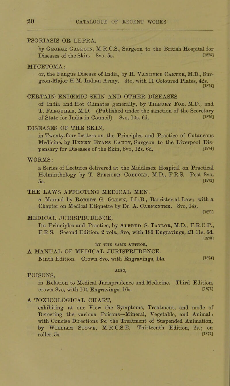 PSORIASIS OR LEPRA, by George Gaskoin, M.R.C.S., Surgeon to the British Hospital for Diseases of the Skin. 8vo, 5s. [1875] MYCETOMA; or, the Fungus Disease of India, by H. Yakdyke Caetee, M.D., Sur- geon-Major H.M. Indian Army. 4to, -with 11 Coloured Plates, 42s, [1874] CERTAIN- ENDEMIC SKIN AND OTHER DISEASES of India and Hot Climates generally, by Tilbuey Fox, M.D., and T. Faequhae, M.D. (Published under the sanction of the Secretary of State for India in Council). 8vo, 10s. 6d. [1876] DISEASES OF THE SKIN, in Twenty-four Letters on the Piinciples and Practice of Cutaneous Medicine, by Heney Evans Cauty, Surgeon to the Liverpool Dis- pensary for Diseases of the Skin, 8vo, 12s. 6d. [1874] WORMS: a Series of Lectures delivered at the Middlesex Hospital on Practical Helminthology by T. Spencee Cobbold, M.D., F.R.S. Post 8vo, 6s. [1872] THE LAWS AFFECTING MEDICAL MEN: a Manual by Robeet G. Glenn, LL.B., Ban-ister-at-Law; with a Chapter on Medical Etiquette by Dr. A. Caepentee. Svo, 14s. [1871] MEDICAL JURISPRUDENCE, Its Principles and Practice, by Alfeed S. Tayloe, M.D., F.R.C.P., F.R.S. Second Edition, 2 vols., Svo, with 189 Engravings, £1 lis. 6d. [1873] BY THE SAME AUTHOE, A MANUAL OF MEDICAL JURISPRUDENCE. Ninth Edition. Crown 8vo, with Engravings, 14s. [1874] ALSO, POISONS, in Relation to Medical Jurisprudence and Medicine. Third Edition, crown 8vo, with 104 Engravings, 16s. [1875] A TOXICOLOGICAL CHART, exhibiting at one Yiew the Symptoms, Treatment, and mode of Detecting the various Poisons—Mineral, Yegetable, and Animal: with Concise Directions for the Treatment of Suspended Animation, by William Stowe, M.R.C.S.E. Thirteenth Edition, 2s.; on roller, 5s. [1872]