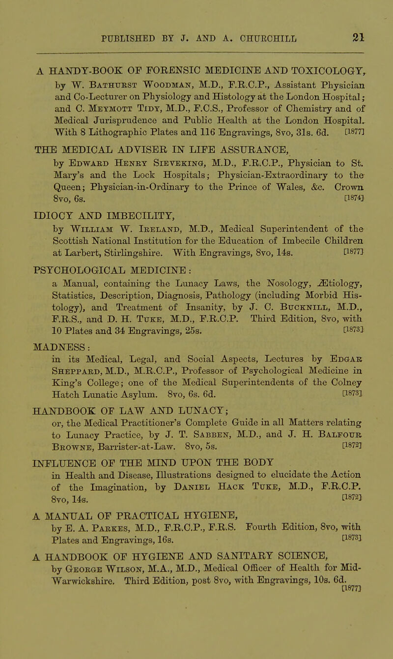 A handt-book: of torensio medicine and toxicology, by W. Bathurst Woodman, M.D,, F.R.C.P., Assistant Physician and Co-Lecturer on Physiology and Histology at the London Hospital; and C. Meymott Tidy, M.D., F.C.S., Professor of Chemisti-y and of Medical Jurisprudence and Public Health at the London Hospital. With 8 Lithographic Plates and 116 Engravings, 8vo, 31s. 6d. [1877] THE MEDICAL ADVISER IN LIFE ASSURANCE, by Edwabd Henry Sieveking, M.D., F.R.C.P., Physician to St. Mary's and the Lock Hospitals; Physician-Extraordinary to the Queen; Physician-in-Ordinary to the Prince of Wales, &c. Crown. Bvo, 6s. [1874} IDIOCY AND IMBECILITY, by William W. Ireland, M.D., Medical Superintendent of the Scottish National Institution for the Education of Imbecile Children at Larbert, Stirlingshire. With Engravings, Bvo, 14s. [1877J PSYCHOLOGICAL MEDICINE : a Manual, containing the Lunacy Laws, the Nosology, -S]tiology, Statistics, Description, Diagnosis, Pathology (including Morbid His- tology), and Treatment of Insanity, by J. C. Bucknill, M.D., F.R.S., and D. H. Tuke, M.D., F.R.C.P. Third Edition, 8vo, with 10 Plates and 34 Engravings, 25s. [1873J MADNESS: in its Medical, Legal, and Social Aspects, Lectures by Edgar Sheppard, M.D., M.R.C.P., Professor of Psychological Medicine in King's College; one of the Medical Superintendents of the Colney Hatch Lunatic Asylum. Bvo, 6s. 6d. [1873] HANDBOOK OF LAW AND LUNACY; or, the Medical Practitioner's Complete Guide in all Matters relating to Lunacy Practice, by J. T. Sabben, M.D., and J. H. Balfour Browne, Barrister-at-Law. Bvo, 5s. [1872] INFLUENCE OF THE MIND UPON THE BODY in Health and Disease, Illustrations designed to elucidate the Action of the Imagination, by Daniel Hack Tuke, M.D., F.R.C.P. Bvo, 14s. [18721 A MANUAL OF PRACTICAL HYGIENE, by E. A. Parkes, M.D., F.R.C.P., F.R.S. Fourth Edition, Bvo, with Plates and Engravings, 16s. [1873] A HANDBOOK OF HYGIENE AND SANITARY SCIENCE, by George Wilson, M.A., M.D., Medical Ofiacer of Health for Mid- Warwickshire. Third Edition, post Bvo, with Engravings, 10s. 6d. [1877]