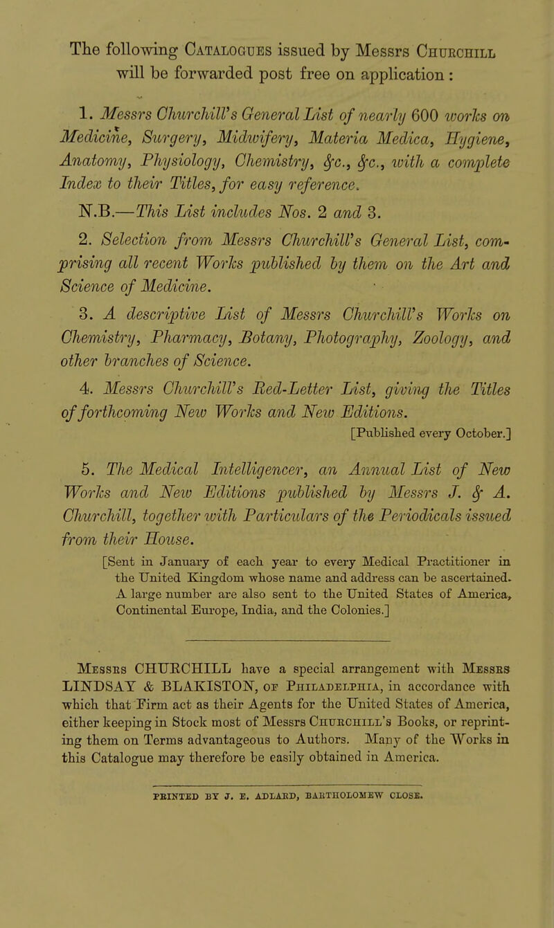 The following Catalogues issued by Messrs Churchill will be forwarded post free on application : 1. Messrs ChiirchilVs General List of nearly 600 worlcs cm Medicine, Surgery, Midivifery, Materia Medica, Hygiene, Anatomy, Physiology, Chemistry, ^c, Sfc, tvith a comiMe Index to their Titles, for easy reference. N.B.—This List includes Nos. 2 and 3. 2. Selection from Messrs Churchill's General List, com- prising all recent Worlcs published by them on the Art and Science of Medicine. 3. A descriptive List of Messrs ChurchilVs Worlcs on Chemistry, Pharmacy, Botany, Photography, Zoology, and other branches of Science. 4. Messrs ChurchilVs Bed-Letter List, giving the Titles of forthcoming Neio Worlcs and Neio Editions. [Publislied every October.] 5. The Medical Intelligencer, an Annual List of New Worlcs and Neio Editions published by Messrs J. Sf A. Churchill, together luith Particidars of the Periodicals issued from their House. [Sent in January of eacli year to every Medical Practitioner in tlie United Kingdom wliose name and address can be ascertained. A large number are also sent to tbe United States of America, Continental Europe, India, and tbe Colonies.] Messes CHTJECHILL have a special arrangement with Messes LINDSAY & BLAKISTON, op Philadelphia, in accordance with which that Pirm act as their Agents for the United States of America, either keeping in Stock most of Messrs Chuechill's Books, or reprint- ing them on Terms advantageous to Authors. Many of the Works in this Catalogue may therefore be easily obtained in America. PEINTED BY J. E. ADIAKD, BAKTHOLOMEW CLOSE.