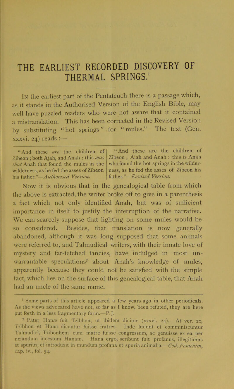 THE EARLIEST RECORDED DISCOVERY OF THERMAL SPRINGS.1 In the earliest part of the Pentateuch there is a passage which, as it stands in the Authorised Version of the English Bible, may well have puzzled readers who were not aware that it contained a mistranslation. This has been corrected in the Revised Version by substituting “hot springs” for “mules.” The text (Gen. xxxvi. 24) reads :— “And these are the children of Zibeon ; both Ajah, and Anah : this was that Anah that found the mules in the wilderness, as he fed the asses of Zibeon his father.”—Authorised Version. “ And these are the children of Zibeon ; Aiah and Anah : this is Anah who found the hot springs in the wilder- ness, as he fed the asses of Zibeon his father.”—Revised Version. Now it is obvious that in the genealogical table from which the above is extracted, the writer broke off to give in a parenthesis a fact which not only identified Anah, but was of sufficient importance in itself to justify the interruption of the narrative. We can scarcely suppose that lighting on some mules would be so considered. Besides, that translation is now generally abandoned, although it was long supposed that some animals were referred to, and Talmudical writers, with their innate love of mystery and far-fetched fancies, have indulged in most un- warrantable speculations2 about Anah’s knowledge of mules, apparently because they could not be satisfied with the simple fact, which lies on the surface of this genealogical table, that Anah had an uncle of the same name. 1 Some parts of this article appeared a few years ago in other periodicals. As the views advocated have not, so far as I know, been refuted, they are here put forth in a less fragmentary form.—P.J. 2 Pater Hanae fuit Tzibhon, ut ibidem dicitur (xxxvi. 24). At ver. 20, Tzibhon et Hana dicuntur fuisse fratres. Inde ludunt et comminiscuntur Talmudici, Tzibonhem cum matre fuisse congressum, ac genuisse ex ea per nefandum incestum Planam. Hana ergo, scribunt fuit profanus, illegitimus et spurius, et introduxit in mundum profana et spuria animalia.—Cod. Pesachi/n, cap. iv., fol. 54.