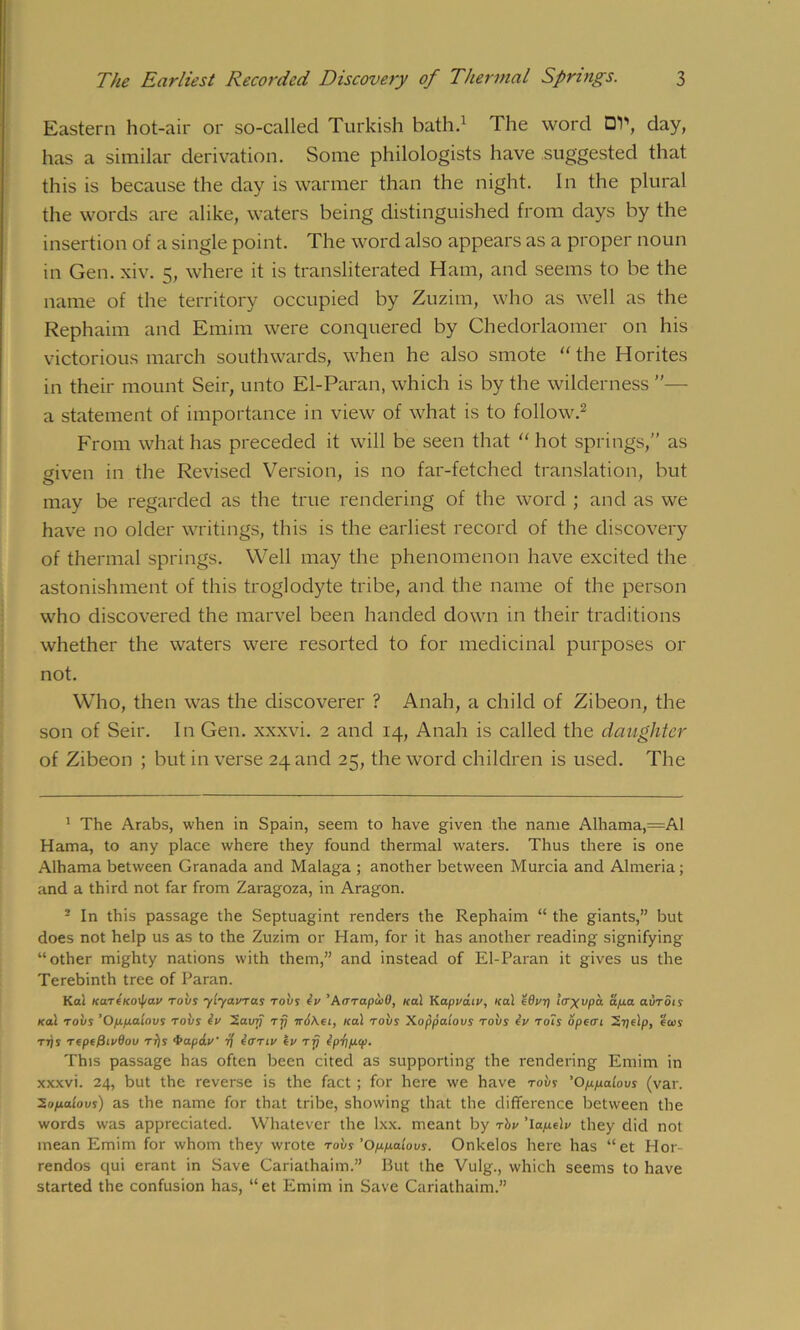 Eastern hot-air or so-callecl Turkish bath.1 The word OV, day, has a similar derivation. Some philologists have suggested that this is because the day is warmer than the night. In the plural the words are alike, waters being distinguished from days by the insertion of a single point. The word also appears as a proper noun in Gen. xiv. 5, where it is transliterated Ham, and seems to be the name of the territory occupied by Zuzim, who as well as the Rephaim and Emim were conquered by Chedorlaomer on his victorious march southwards, when he also smote “ the Horites in their mount Seir, unto El-Paran, which is by the wilderness ”— a statement of importance in view of what is to follow.2 From what has preceded it will be seen that “ hot springs,” as given in the Revised Version, is no far-fetched translation, but may be regarded as the true rendering of the word ; and as we have no older writings, this is the earliest record of the discovery of thermal springs. Well may the phenomenon have excited the astonishment of this troglodyte tribe, and the name of the person who discovered the marvel been handed down in their traditions whether the waters were resorted to for medicinal purposes or not. Who, then was the discoverer ? Anah, a child of Zibeon, the son of Seir. In Gen. xxxvi. 2 and 14, Anah is called the daughter of Zibeon ; but in verse 24 and 25, the word children is used. The 1 The Arabs, when in Spain, seem to have given the name Alhama,=Al Hama, to any place where they found thermal waters. Thus there is one Alhama between Granada and Malaga ; another between Murcia and Almeria; and a third not far from Zaragoza, in Aragon. 2 In this passage the Septuagint renders the Rephaim “ the giants,” but does not help us as to the Zuzim or Ham, for it has another reading signifying “other mighty nations with them,” and instead of El-Paran it gives us the Terebinth tree of Paran. Kai KUTtKOi\ia.v robs ytyavras robs tv ’AarapioO, Kal Kapvdtv, Kal idvr) Itr^vpa dpa avrots Kal robs ’Oppaiovs robs Iv Savrj rfj n6\et, Kal robs Xoppatovs robs eV rots opea’i 2i]elp, eats rrjs repe/3tv0ou rfjs •Paptiv fj tor tv iv rfj ipripcp. This passage has often been cited as supporting the rendering Emim in xxxvi. 24, but the reverse is the fact; for here we have robs 'Op.pta.lovs (var. 2opatovs) as the name for that tribe, showing that the difference between the words was appreciated. Whatever the lxx. meant by rbv 'lapelv they did not mean Emim for whom they wrote robs 'Oppaiovs. Onkelos here has “et H01- rendos qui erant in Save Cariathaim.” But the Vulg., which seems to have started the confusion has, “et Emim in Save Cariathaim.”
